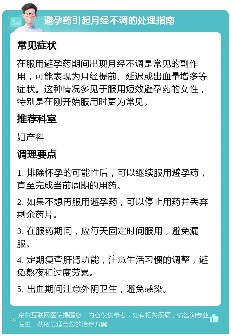 避孕药引起月经不调的处理指南 常见症状 在服用避孕药期间出现月经不调是常见的副作用，可能表现为月经提前、延迟或出血量增多等症状。这种情况多见于服用短效避孕药的女性，特别是在刚开始服用时更为常见。 推荐科室 妇产科 调理要点 1. 排除怀孕的可能性后，可以继续服用避孕药，直至完成当前周期的用药。 2. 如果不想再服用避孕药，可以停止用药并丢弃剩余药片。 3. 在服药期间，应每天固定时间服用，避免漏服。 4. 定期复查肝肾功能，注意生活习惯的调整，避免熬夜和过度劳累。 5. 出血期间注意外阴卫生，避免感染。