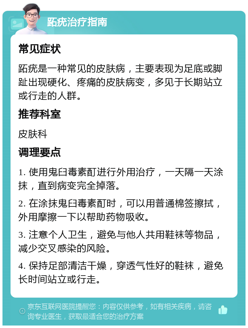 跖疣治疗指南 常见症状 跖疣是一种常见的皮肤病，主要表现为足底或脚趾出现硬化、疼痛的皮肤病变，多见于长期站立或行走的人群。 推荐科室 皮肤科 调理要点 1. 使用鬼臼毒素酊进行外用治疗，一天隔一天涂抹，直到病变完全掉落。 2. 在涂抹鬼臼毒素酊时，可以用普通棉签擦拭，外用摩擦一下以帮助药物吸收。 3. 注意个人卫生，避免与他人共用鞋袜等物品，减少交叉感染的风险。 4. 保持足部清洁干燥，穿透气性好的鞋袜，避免长时间站立或行走。