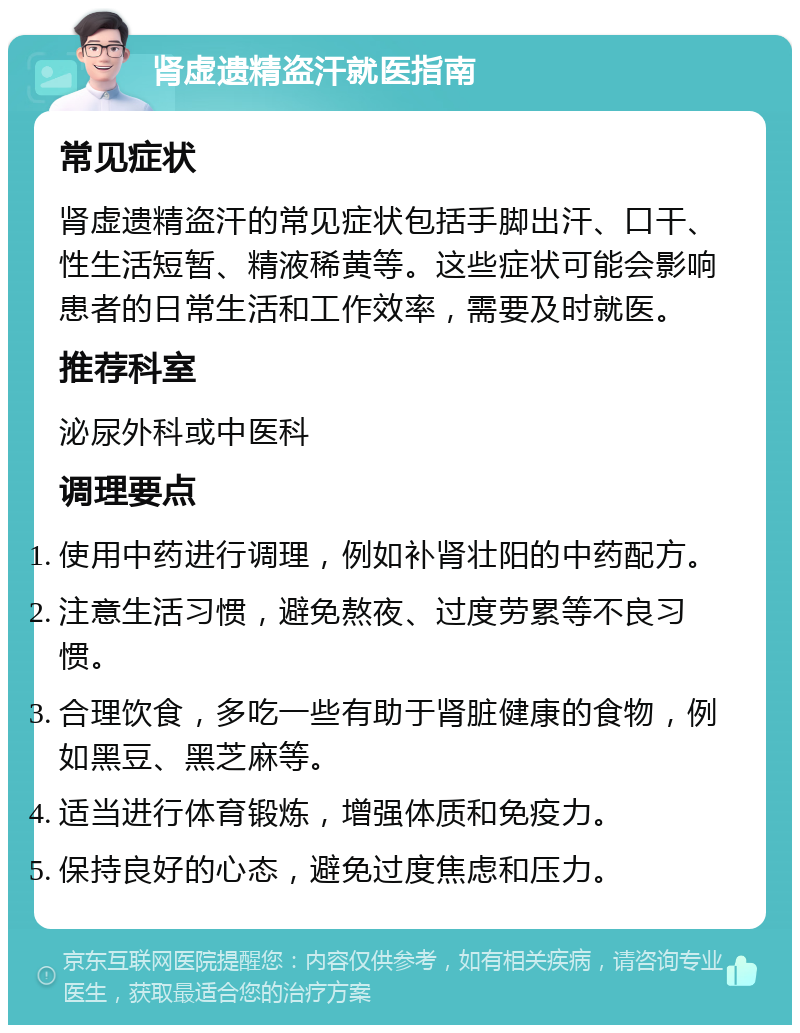 肾虚遗精盗汗就医指南 常见症状 肾虚遗精盗汗的常见症状包括手脚出汗、口干、性生活短暂、精液稀黄等。这些症状可能会影响患者的日常生活和工作效率，需要及时就医。 推荐科室 泌尿外科或中医科 调理要点 使用中药进行调理，例如补肾壮阳的中药配方。 注意生活习惯，避免熬夜、过度劳累等不良习惯。 合理饮食，多吃一些有助于肾脏健康的食物，例如黑豆、黑芝麻等。 适当进行体育锻炼，增强体质和免疫力。 保持良好的心态，避免过度焦虑和压力。