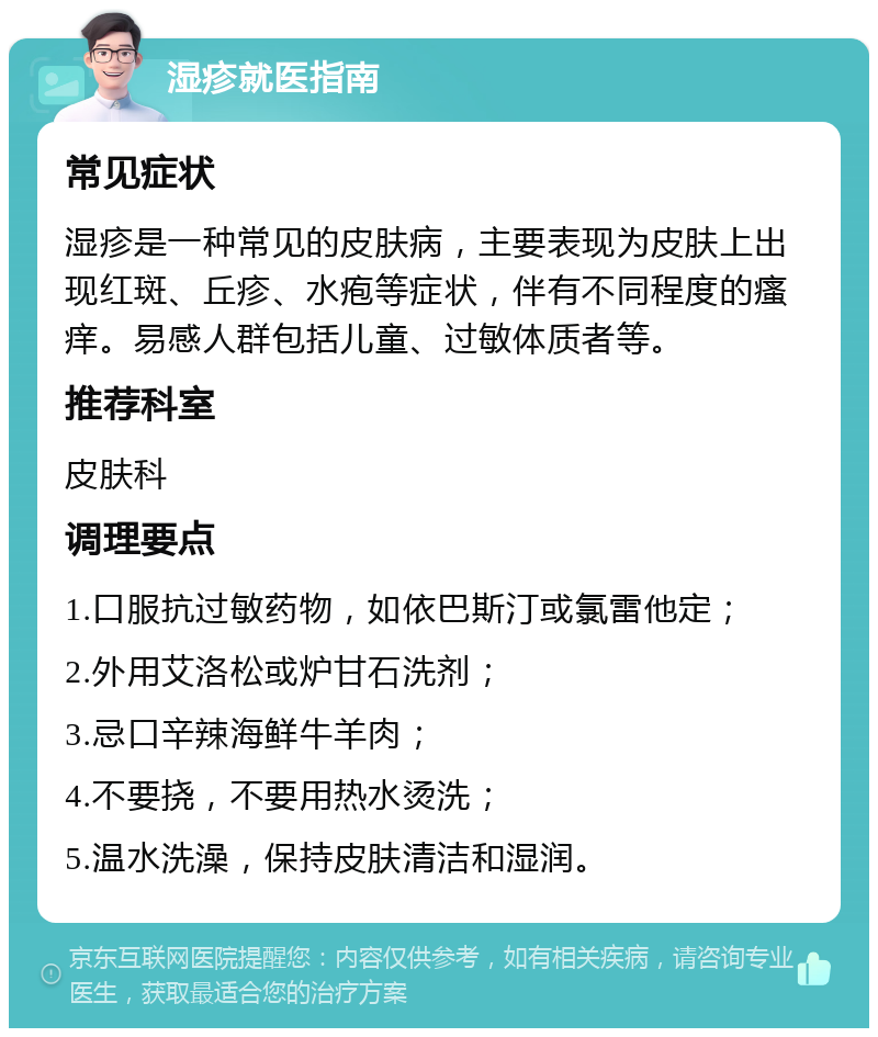 湿疹就医指南 常见症状 湿疹是一种常见的皮肤病，主要表现为皮肤上出现红斑、丘疹、水疱等症状，伴有不同程度的瘙痒。易感人群包括儿童、过敏体质者等。 推荐科室 皮肤科 调理要点 1.口服抗过敏药物，如依巴斯汀或氯雷他定； 2.外用艾洛松或炉甘石洗剂； 3.忌口辛辣海鲜牛羊肉； 4.不要挠，不要用热水烫洗； 5.温水洗澡，保持皮肤清洁和湿润。