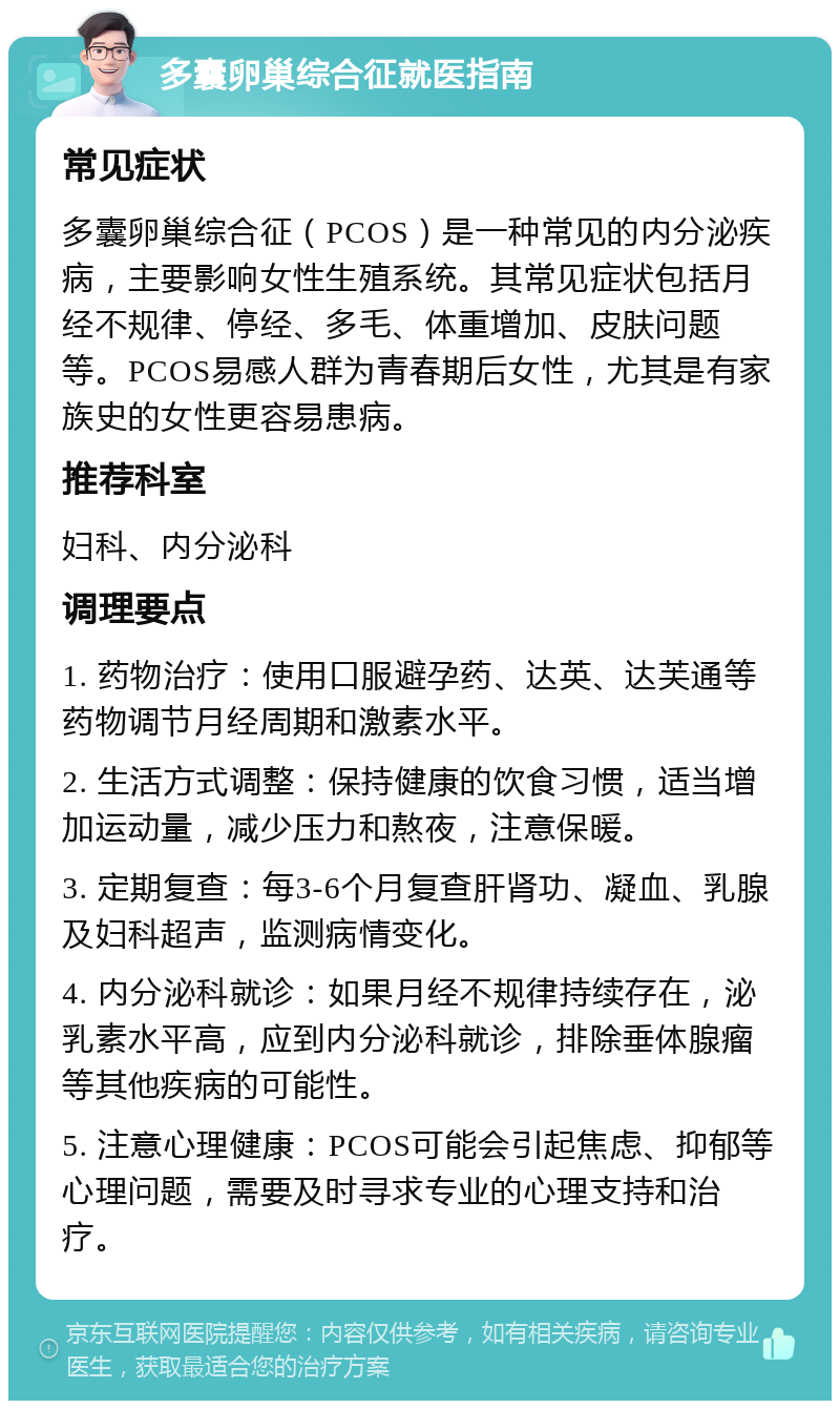 多囊卵巢综合征就医指南 常见症状 多囊卵巢综合征（PCOS）是一种常见的内分泌疾病，主要影响女性生殖系统。其常见症状包括月经不规律、停经、多毛、体重增加、皮肤问题等。PCOS易感人群为青春期后女性，尤其是有家族史的女性更容易患病。 推荐科室 妇科、内分泌科 调理要点 1. 药物治疗：使用口服避孕药、达英、达芙通等药物调节月经周期和激素水平。 2. 生活方式调整：保持健康的饮食习惯，适当增加运动量，减少压力和熬夜，注意保暖。 3. 定期复查：每3-6个月复查肝肾功、凝血、乳腺及妇科超声，监测病情变化。 4. 内分泌科就诊：如果月经不规律持续存在，泌乳素水平高，应到内分泌科就诊，排除垂体腺瘤等其他疾病的可能性。 5. 注意心理健康：PCOS可能会引起焦虑、抑郁等心理问题，需要及时寻求专业的心理支持和治疗。