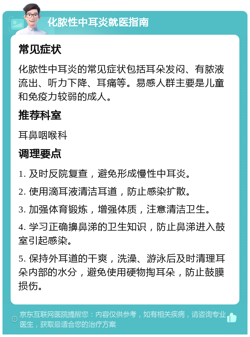 化脓性中耳炎就医指南 常见症状 化脓性中耳炎的常见症状包括耳朵发闷、有脓液流出、听力下降、耳痛等。易感人群主要是儿童和免疫力较弱的成人。 推荐科室 耳鼻咽喉科 调理要点 1. 及时反院复查，避免形成慢性中耳炎。 2. 使用滴耳液清洁耳道，防止感染扩散。 3. 加强体育锻炼，增强体质，注意清洁卫生。 4. 学习正确擤鼻涕的卫生知识，防止鼻涕进入鼓室引起感染。 5. 保持外耳道的干爽，洗澡、游泳后及时清理耳朵内部的水分，避免使用硬物掏耳朵，防止鼓膜损伤。