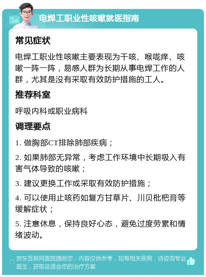 电焊工职业性咳嗽就医指南 常见症状 电焊工职业性咳嗽主要表现为干咳、喉咙痒、咳嗽一阵一阵，易感人群为长期从事电焊工作的人群，尤其是没有采取有效防护措施的工人。 推荐科室 呼吸内科或职业病科 调理要点 1. 做胸部CT排除肺部疾病； 2. 如果肺部无异常，考虑工作环境中长期吸入有害气体导致的咳嗽； 3. 建议更换工作或采取有效防护措施； 4. 可以使用止咳药如复方甘草片、川贝枇杷膏等缓解症状； 5. 注意休息，保持良好心态，避免过度劳累和情绪波动。