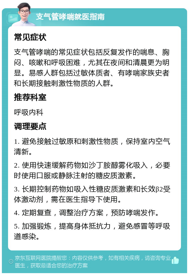 支气管哮喘就医指南 常见症状 支气管哮喘的常见症状包括反复发作的喘息、胸闷、咳嗽和呼吸困难，尤其在夜间和清晨更为明显。易感人群包括过敏体质者、有哮喘家族史者和长期接触刺激性物质的人群。 推荐科室 呼吸内科 调理要点 1. 避免接触过敏原和刺激性物质，保持室内空气清新。 2. 使用快速缓解药物如沙丁胺醇雾化吸入，必要时使用口服或静脉注射的糖皮质激素。 3. 长期控制药物如吸入性糖皮质激素和长效β2受体激动剂，需在医生指导下使用。 4. 定期复查，调整治疗方案，预防哮喘发作。 5. 加强锻炼，提高身体抵抗力，避免感冒等呼吸道感染。