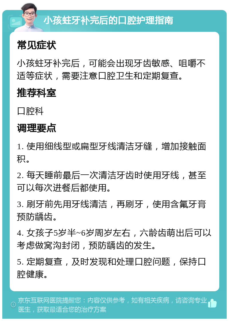 小孩蛀牙补完后的口腔护理指南 常见症状 小孩蛀牙补完后，可能会出现牙齿敏感、咀嚼不适等症状，需要注意口腔卫生和定期复查。 推荐科室 口腔科 调理要点 1. 使用细线型或扁型牙线清洁牙缝，增加接触面积。 2. 每天睡前最后一次清洁牙齿时使用牙线，甚至可以每次进餐后都使用。 3. 刷牙前先用牙线清洁，再刷牙，使用含氟牙膏预防龋齿。 4. 女孩子5岁半~6岁周岁左右，六龄齿萌出后可以考虑做窝沟封闭，预防龋齿的发生。 5. 定期复查，及时发现和处理口腔问题，保持口腔健康。