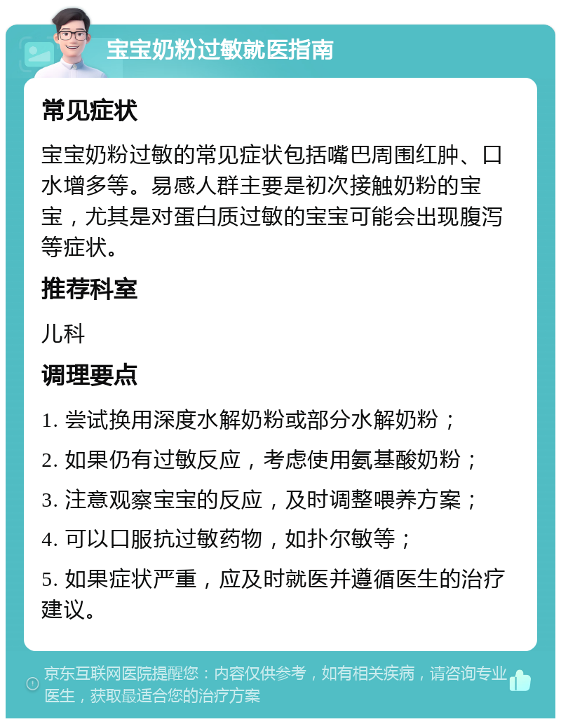 宝宝奶粉过敏就医指南 常见症状 宝宝奶粉过敏的常见症状包括嘴巴周围红肿、口水增多等。易感人群主要是初次接触奶粉的宝宝，尤其是对蛋白质过敏的宝宝可能会出现腹泻等症状。 推荐科室 儿科 调理要点 1. 尝试换用深度水解奶粉或部分水解奶粉； 2. 如果仍有过敏反应，考虑使用氨基酸奶粉； 3. 注意观察宝宝的反应，及时调整喂养方案； 4. 可以口服抗过敏药物，如扑尔敏等； 5. 如果症状严重，应及时就医并遵循医生的治疗建议。