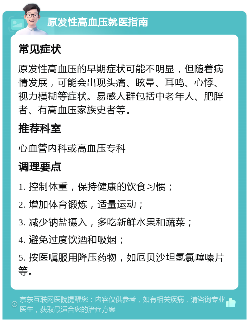 原发性高血压就医指南 常见症状 原发性高血压的早期症状可能不明显，但随着病情发展，可能会出现头痛、眩晕、耳鸣、心悸、视力模糊等症状。易感人群包括中老年人、肥胖者、有高血压家族史者等。 推荐科室 心血管内科或高血压专科 调理要点 1. 控制体重，保持健康的饮食习惯； 2. 增加体育锻炼，适量运动； 3. 减少钠盐摄入，多吃新鲜水果和蔬菜； 4. 避免过度饮酒和吸烟； 5. 按医嘱服用降压药物，如厄贝沙坦氢氯噻嗪片等。