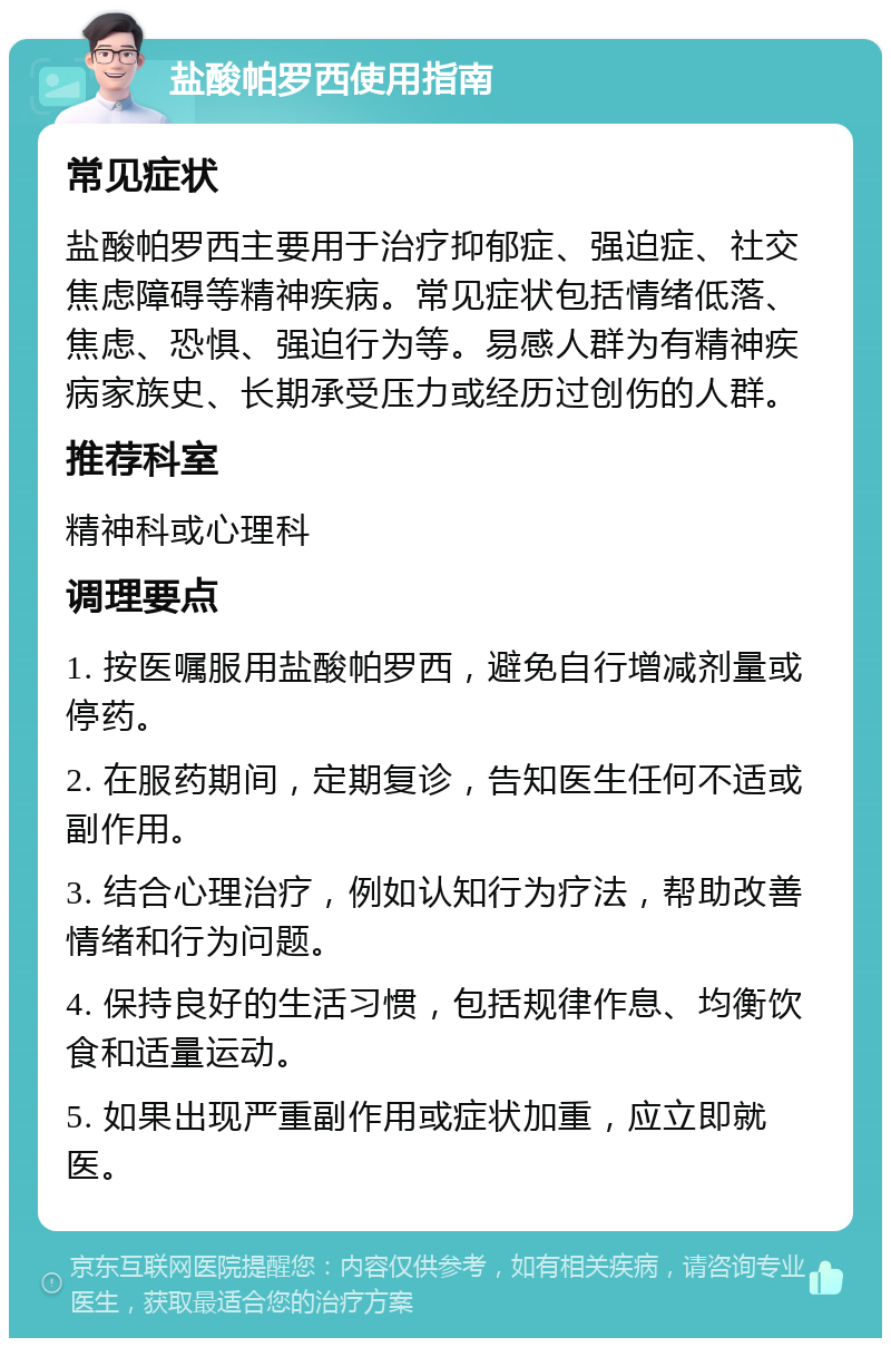 盐酸帕罗西使用指南 常见症状 盐酸帕罗西主要用于治疗抑郁症、强迫症、社交焦虑障碍等精神疾病。常见症状包括情绪低落、焦虑、恐惧、强迫行为等。易感人群为有精神疾病家族史、长期承受压力或经历过创伤的人群。 推荐科室 精神科或心理科 调理要点 1. 按医嘱服用盐酸帕罗西，避免自行增减剂量或停药。 2. 在服药期间，定期复诊，告知医生任何不适或副作用。 3. 结合心理治疗，例如认知行为疗法，帮助改善情绪和行为问题。 4. 保持良好的生活习惯，包括规律作息、均衡饮食和适量运动。 5. 如果出现严重副作用或症状加重，应立即就医。