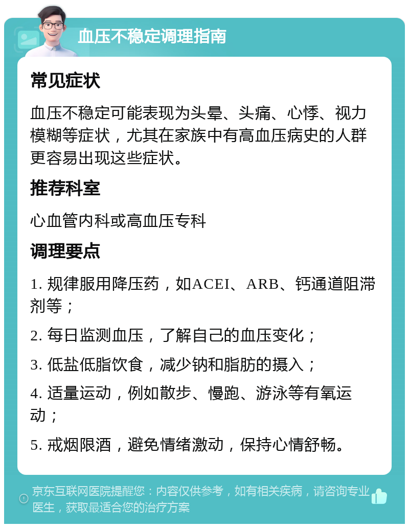 血压不稳定调理指南 常见症状 血压不稳定可能表现为头晕、头痛、心悸、视力模糊等症状，尤其在家族中有高血压病史的人群更容易出现这些症状。 推荐科室 心血管内科或高血压专科 调理要点 1. 规律服用降压药，如ACEI、ARB、钙通道阻滞剂等； 2. 每日监测血压，了解自己的血压变化； 3. 低盐低脂饮食，减少钠和脂肪的摄入； 4. 适量运动，例如散步、慢跑、游泳等有氧运动； 5. 戒烟限酒，避免情绪激动，保持心情舒畅。