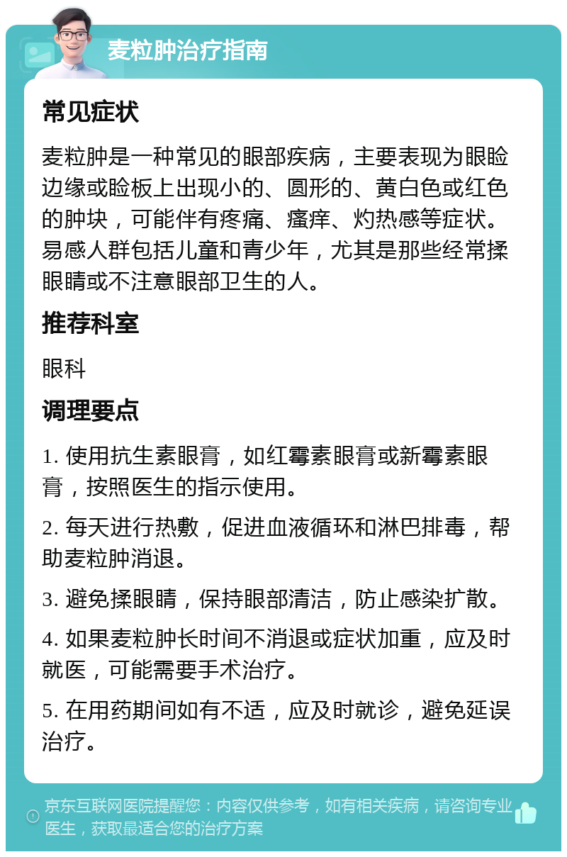 麦粒肿治疗指南 常见症状 麦粒肿是一种常见的眼部疾病，主要表现为眼睑边缘或睑板上出现小的、圆形的、黄白色或红色的肿块，可能伴有疼痛、瘙痒、灼热感等症状。易感人群包括儿童和青少年，尤其是那些经常揉眼睛或不注意眼部卫生的人。 推荐科室 眼科 调理要点 1. 使用抗生素眼膏，如红霉素眼膏或新霉素眼膏，按照医生的指示使用。 2. 每天进行热敷，促进血液循环和淋巴排毒，帮助麦粒肿消退。 3. 避免揉眼睛，保持眼部清洁，防止感染扩散。 4. 如果麦粒肿长时间不消退或症状加重，应及时就医，可能需要手术治疗。 5. 在用药期间如有不适，应及时就诊，避免延误治疗。