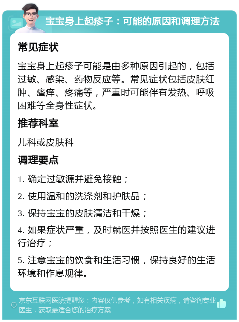 宝宝身上起疹子：可能的原因和调理方法 常见症状 宝宝身上起疹子可能是由多种原因引起的，包括过敏、感染、药物反应等。常见症状包括皮肤红肿、瘙痒、疼痛等，严重时可能伴有发热、呼吸困难等全身性症状。 推荐科室 儿科或皮肤科 调理要点 1. 确定过敏源并避免接触； 2. 使用温和的洗涤剂和护肤品； 3. 保持宝宝的皮肤清洁和干燥； 4. 如果症状严重，及时就医并按照医生的建议进行治疗； 5. 注意宝宝的饮食和生活习惯，保持良好的生活环境和作息规律。