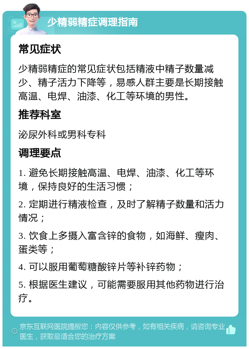 少精弱精症调理指南 常见症状 少精弱精症的常见症状包括精液中精子数量减少、精子活力下降等，易感人群主要是长期接触高温、电焊、油漆、化工等环境的男性。 推荐科室 泌尿外科或男科专科 调理要点 1. 避免长期接触高温、电焊、油漆、化工等环境，保持良好的生活习惯； 2. 定期进行精液检查，及时了解精子数量和活力情况； 3. 饮食上多摄入富含锌的食物，如海鲜、瘦肉、蛋类等； 4. 可以服用葡萄糖酸锌片等补锌药物； 5. 根据医生建议，可能需要服用其他药物进行治疗。