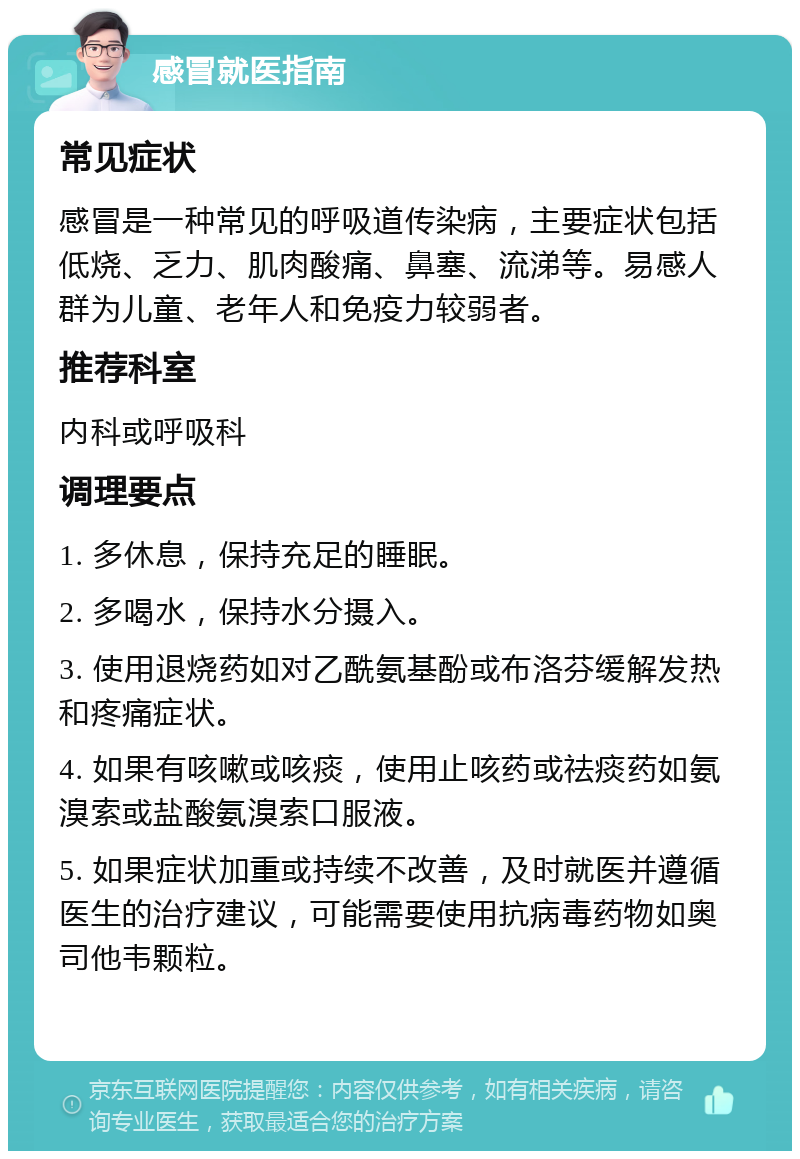 感冒就医指南 常见症状 感冒是一种常见的呼吸道传染病，主要症状包括低烧、乏力、肌肉酸痛、鼻塞、流涕等。易感人群为儿童、老年人和免疫力较弱者。 推荐科室 内科或呼吸科 调理要点 1. 多休息，保持充足的睡眠。 2. 多喝水，保持水分摄入。 3. 使用退烧药如对乙酰氨基酚或布洛芬缓解发热和疼痛症状。 4. 如果有咳嗽或咳痰，使用止咳药或祛痰药如氨溴索或盐酸氨溴索口服液。 5. 如果症状加重或持续不改善，及时就医并遵循医生的治疗建议，可能需要使用抗病毒药物如奥司他韦颗粒。