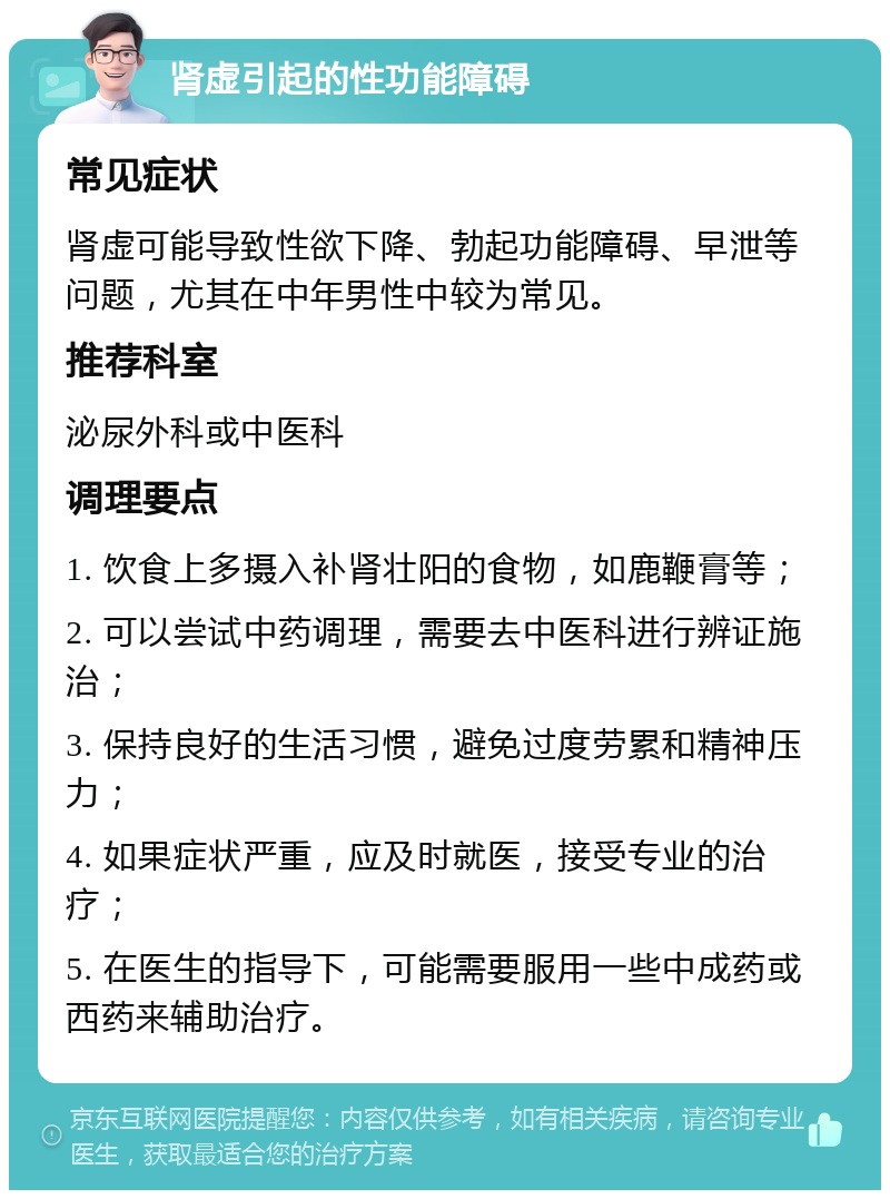 肾虚引起的性功能障碍 常见症状 肾虚可能导致性欲下降、勃起功能障碍、早泄等问题，尤其在中年男性中较为常见。 推荐科室 泌尿外科或中医科 调理要点 1. 饮食上多摄入补肾壮阳的食物，如鹿鞭膏等； 2. 可以尝试中药调理，需要去中医科进行辨证施治； 3. 保持良好的生活习惯，避免过度劳累和精神压力； 4. 如果症状严重，应及时就医，接受专业的治疗； 5. 在医生的指导下，可能需要服用一些中成药或西药来辅助治疗。