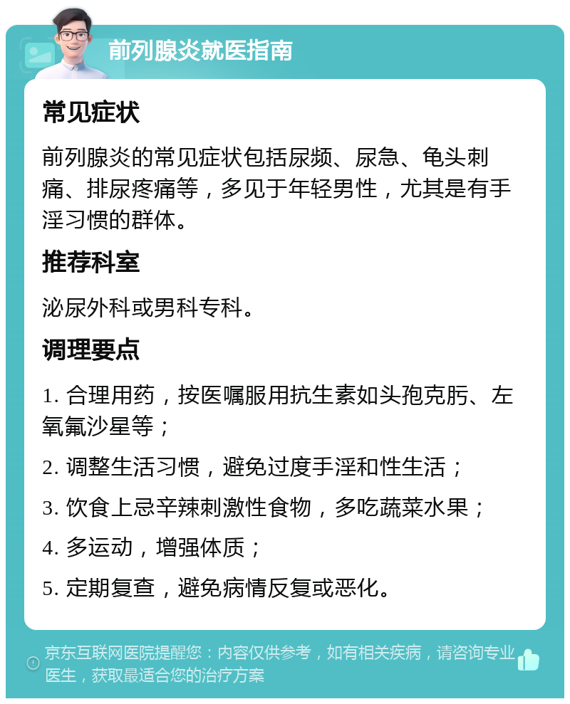 前列腺炎就医指南 常见症状 前列腺炎的常见症状包括尿频、尿急、龟头刺痛、排尿疼痛等，多见于年轻男性，尤其是有手淫习惯的群体。 推荐科室 泌尿外科或男科专科。 调理要点 1. 合理用药，按医嘱服用抗生素如头孢克肟、左氧氟沙星等； 2. 调整生活习惯，避免过度手淫和性生活； 3. 饮食上忌辛辣刺激性食物，多吃蔬菜水果； 4. 多运动，增强体质； 5. 定期复查，避免病情反复或恶化。