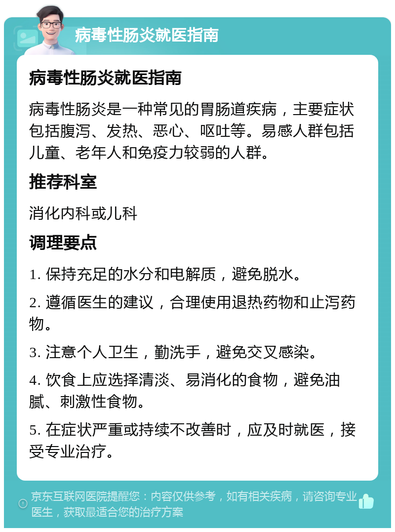 病毒性肠炎就医指南 病毒性肠炎就医指南 病毒性肠炎是一种常见的胃肠道疾病，主要症状包括腹泻、发热、恶心、呕吐等。易感人群包括儿童、老年人和免疫力较弱的人群。 推荐科室 消化内科或儿科 调理要点 1. 保持充足的水分和电解质，避免脱水。 2. 遵循医生的建议，合理使用退热药物和止泻药物。 3. 注意个人卫生，勤洗手，避免交叉感染。 4. 饮食上应选择清淡、易消化的食物，避免油腻、刺激性食物。 5. 在症状严重或持续不改善时，应及时就医，接受专业治疗。