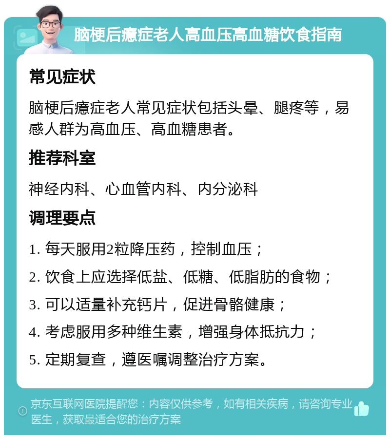 脑梗后癔症老人高血压高血糖饮食指南 常见症状 脑梗后癔症老人常见症状包括头晕、腿疼等，易感人群为高血压、高血糖患者。 推荐科室 神经内科、心血管内科、内分泌科 调理要点 1. 每天服用2粒降压药，控制血压； 2. 饮食上应选择低盐、低糖、低脂肪的食物； 3. 可以适量补充钙片，促进骨骼健康； 4. 考虑服用多种维生素，增强身体抵抗力； 5. 定期复查，遵医嘱调整治疗方案。