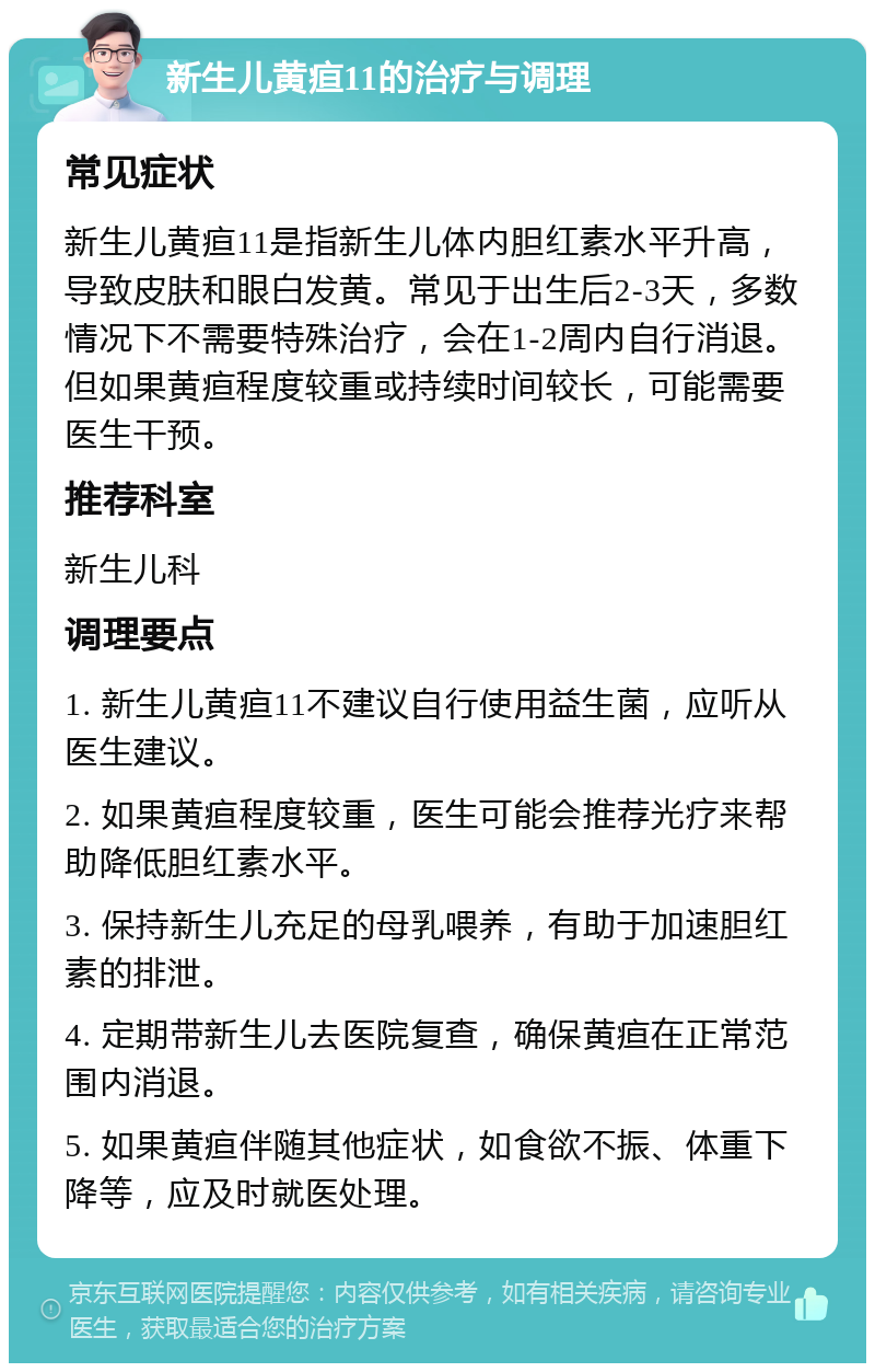 新生儿黄疸11的治疗与调理 常见症状 新生儿黄疸11是指新生儿体内胆红素水平升高，导致皮肤和眼白发黄。常见于出生后2-3天，多数情况下不需要特殊治疗，会在1-2周内自行消退。但如果黄疸程度较重或持续时间较长，可能需要医生干预。 推荐科室 新生儿科 调理要点 1. 新生儿黄疸11不建议自行使用益生菌，应听从医生建议。 2. 如果黄疸程度较重，医生可能会推荐光疗来帮助降低胆红素水平。 3. 保持新生儿充足的母乳喂养，有助于加速胆红素的排泄。 4. 定期带新生儿去医院复查，确保黄疸在正常范围内消退。 5. 如果黄疸伴随其他症状，如食欲不振、体重下降等，应及时就医处理。