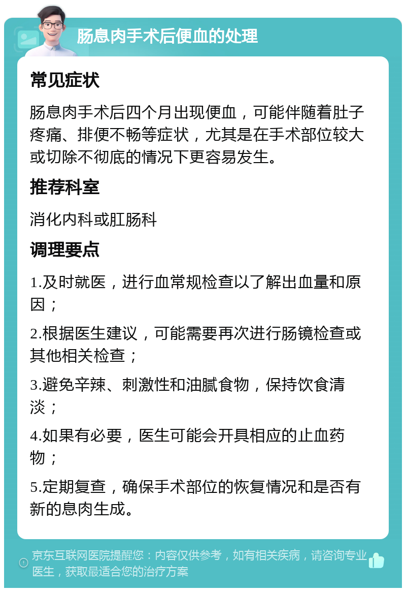 肠息肉手术后便血的处理 常见症状 肠息肉手术后四个月出现便血，可能伴随着肚子疼痛、排便不畅等症状，尤其是在手术部位较大或切除不彻底的情况下更容易发生。 推荐科室 消化内科或肛肠科 调理要点 1.及时就医，进行血常规检查以了解出血量和原因； 2.根据医生建议，可能需要再次进行肠镜检查或其他相关检查； 3.避免辛辣、刺激性和油腻食物，保持饮食清淡； 4.如果有必要，医生可能会开具相应的止血药物； 5.定期复查，确保手术部位的恢复情况和是否有新的息肉生成。