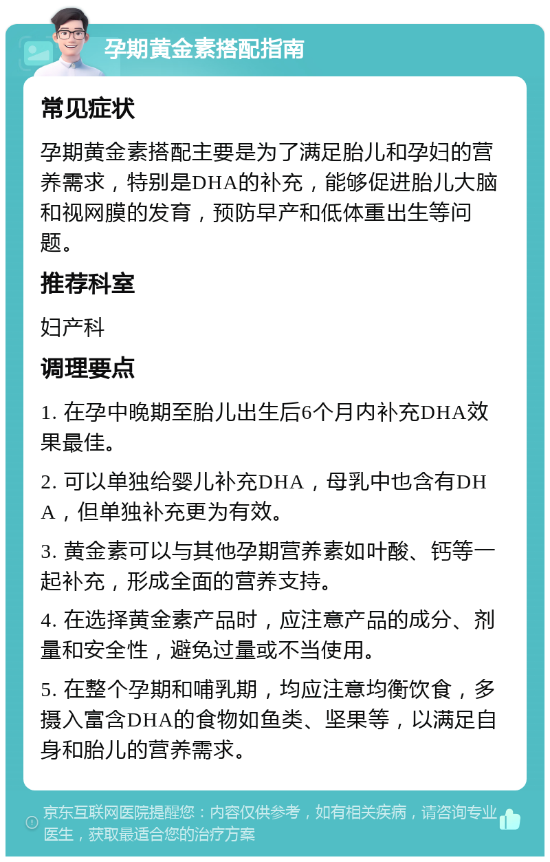 孕期黄金素搭配指南 常见症状 孕期黄金素搭配主要是为了满足胎儿和孕妇的营养需求，特别是DHA的补充，能够促进胎儿大脑和视网膜的发育，预防早产和低体重出生等问题。 推荐科室 妇产科 调理要点 1. 在孕中晚期至胎儿出生后6个月内补充DHA效果最佳。 2. 可以单独给婴儿补充DHA，母乳中也含有DHA，但单独补充更为有效。 3. 黄金素可以与其他孕期营养素如叶酸、钙等一起补充，形成全面的营养支持。 4. 在选择黄金素产品时，应注意产品的成分、剂量和安全性，避免过量或不当使用。 5. 在整个孕期和哺乳期，均应注意均衡饮食，多摄入富含DHA的食物如鱼类、坚果等，以满足自身和胎儿的营养需求。