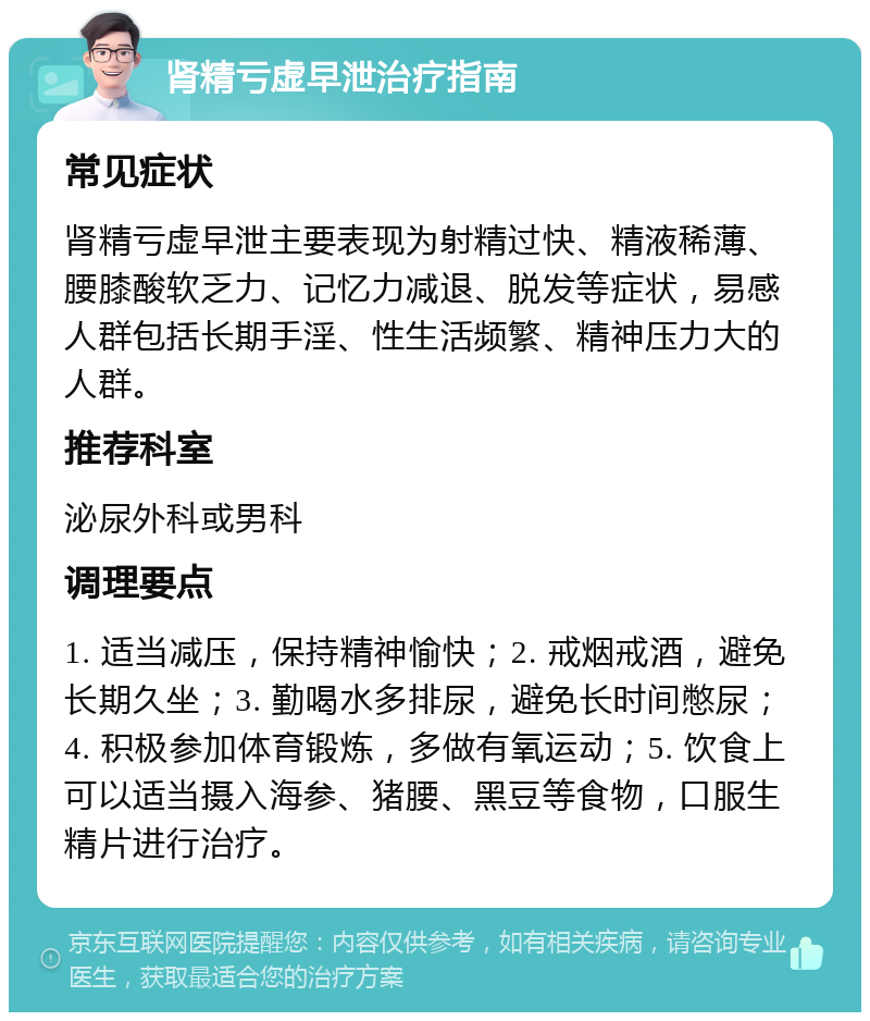 肾精亏虚早泄治疗指南 常见症状 肾精亏虚早泄主要表现为射精过快、精液稀薄、腰膝酸软乏力、记忆力减退、脱发等症状，易感人群包括长期手淫、性生活频繁、精神压力大的人群。 推荐科室 泌尿外科或男科 调理要点 1. 适当减压，保持精神愉快；2. 戒烟戒酒，避免长期久坐；3. 勤喝水多排尿，避免长时间憋尿；4. 积极参加体育锻炼，多做有氧运动；5. 饮食上可以适当摄入海参、猪腰、黑豆等食物，口服生精片进行治疗。