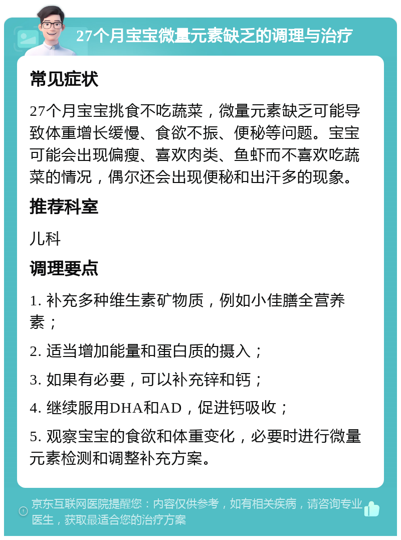 27个月宝宝微量元素缺乏的调理与治疗 常见症状 27个月宝宝挑食不吃蔬菜，微量元素缺乏可能导致体重增长缓慢、食欲不振、便秘等问题。宝宝可能会出现偏瘦、喜欢肉类、鱼虾而不喜欢吃蔬菜的情况，偶尔还会出现便秘和出汗多的现象。 推荐科室 儿科 调理要点 1. 补充多种维生素矿物质，例如小佳膳全营养素； 2. 适当增加能量和蛋白质的摄入； 3. 如果有必要，可以补充锌和钙； 4. 继续服用DHA和AD，促进钙吸收； 5. 观察宝宝的食欲和体重变化，必要时进行微量元素检测和调整补充方案。