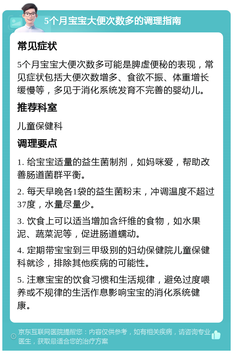 5个月宝宝大便次数多的调理指南 常见症状 5个月宝宝大便次数多可能是脾虚便秘的表现，常见症状包括大便次数增多、食欲不振、体重增长缓慢等，多见于消化系统发育不完善的婴幼儿。 推荐科室 儿童保健科 调理要点 1. 给宝宝适量的益生菌制剂，如妈咪爱，帮助改善肠道菌群平衡。 2. 每天早晚各1袋的益生菌粉末，冲调温度不超过37度，水量尽量少。 3. 饮食上可以适当增加含纤维的食物，如水果泥、蔬菜泥等，促进肠道蠕动。 4. 定期带宝宝到三甲级别的妇幼保健院儿童保健科就诊，排除其他疾病的可能性。 5. 注意宝宝的饮食习惯和生活规律，避免过度喂养或不规律的生活作息影响宝宝的消化系统健康。