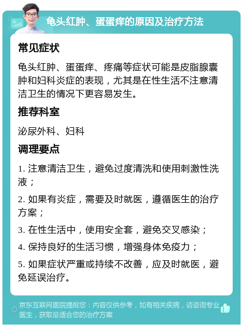 龟头红肿、蛋蛋痒的原因及治疗方法 常见症状 龟头红肿、蛋蛋痒、疼痛等症状可能是皮脂腺囊肿和妇科炎症的表现，尤其是在性生活不注意清洁卫生的情况下更容易发生。 推荐科室 泌尿外科、妇科 调理要点 1. 注意清洁卫生，避免过度清洗和使用刺激性洗液； 2. 如果有炎症，需要及时就医，遵循医生的治疗方案； 3. 在性生活中，使用安全套，避免交叉感染； 4. 保持良好的生活习惯，增强身体免疫力； 5. 如果症状严重或持续不改善，应及时就医，避免延误治疗。