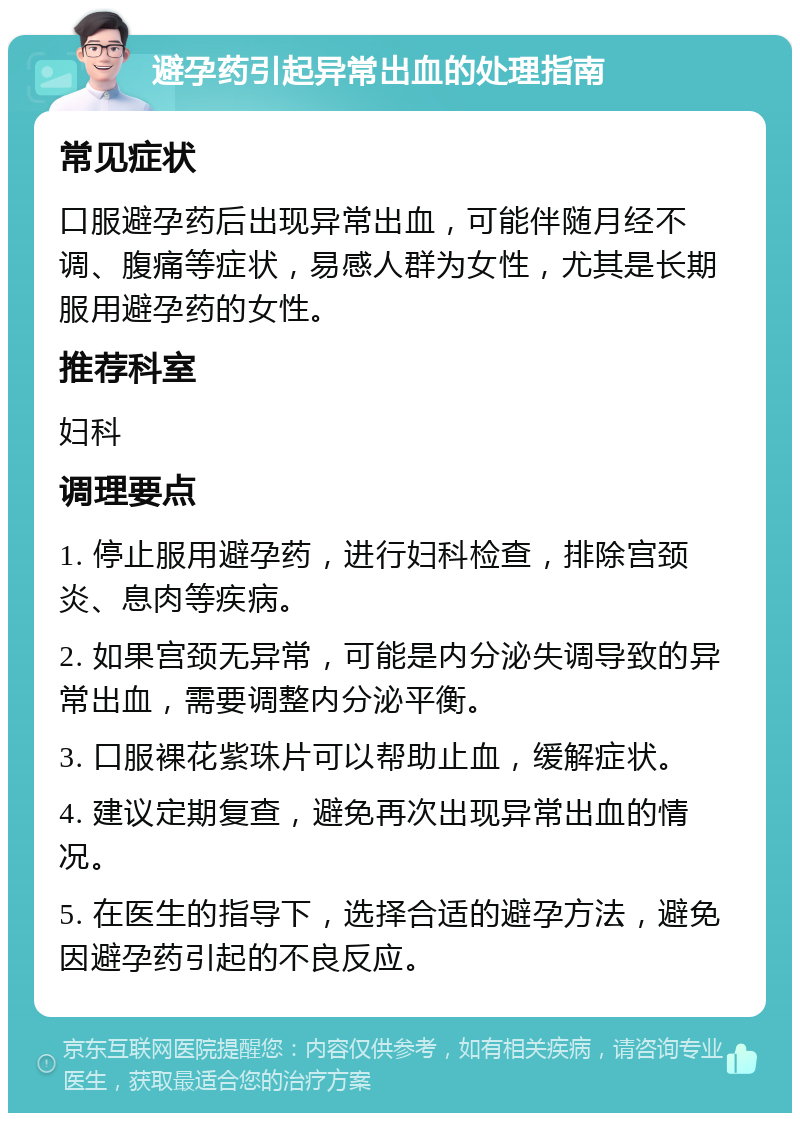 避孕药引起异常出血的处理指南 常见症状 口服避孕药后出现异常出血，可能伴随月经不调、腹痛等症状，易感人群为女性，尤其是长期服用避孕药的女性。 推荐科室 妇科 调理要点 1. 停止服用避孕药，进行妇科检查，排除宫颈炎、息肉等疾病。 2. 如果宫颈无异常，可能是内分泌失调导致的异常出血，需要调整内分泌平衡。 3. 口服裸花紫珠片可以帮助止血，缓解症状。 4. 建议定期复查，避免再次出现异常出血的情况。 5. 在医生的指导下，选择合适的避孕方法，避免因避孕药引起的不良反应。