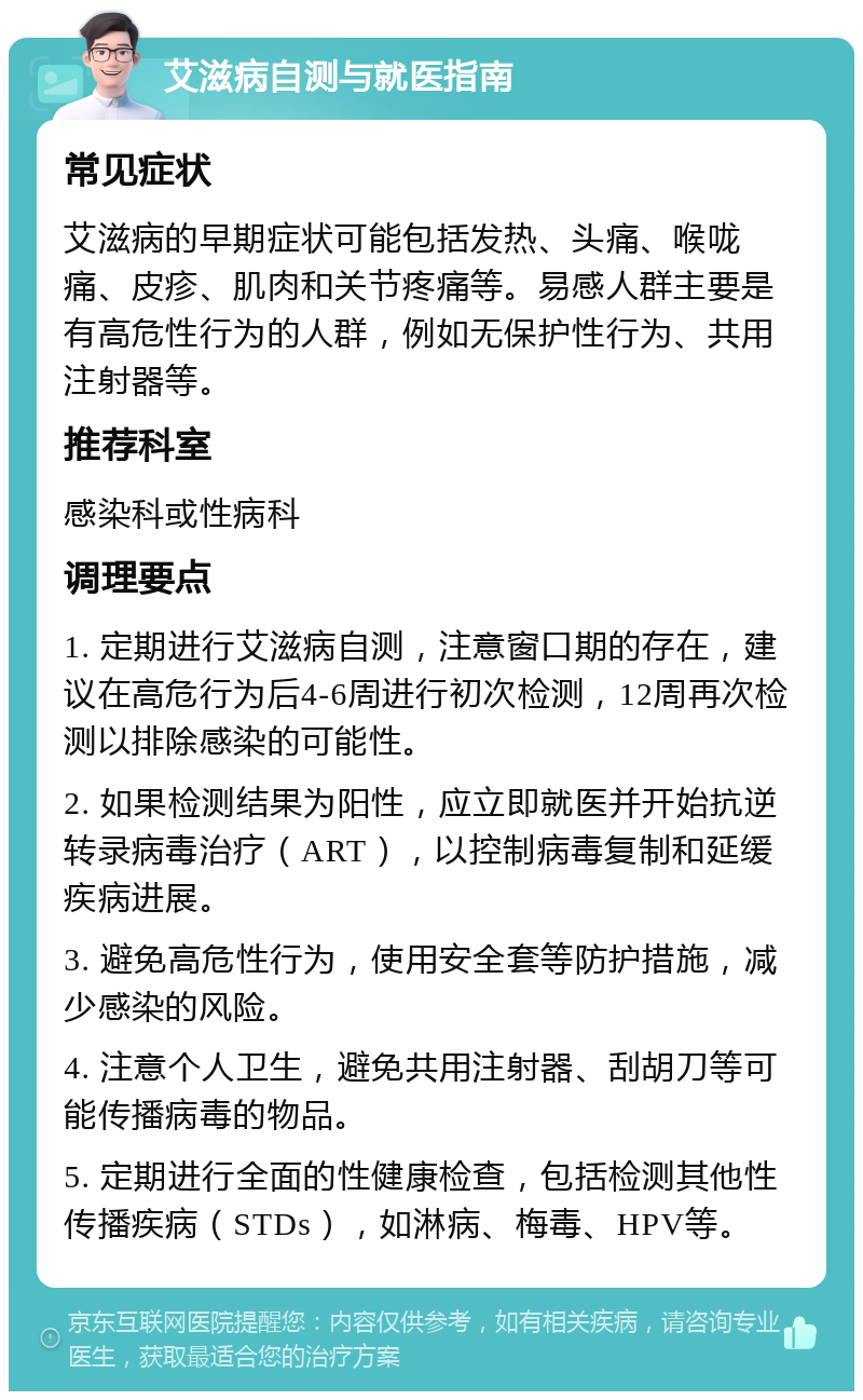 艾滋病自测与就医指南 常见症状 艾滋病的早期症状可能包括发热、头痛、喉咙痛、皮疹、肌肉和关节疼痛等。易感人群主要是有高危性行为的人群，例如无保护性行为、共用注射器等。 推荐科室 感染科或性病科 调理要点 1. 定期进行艾滋病自测，注意窗口期的存在，建议在高危行为后4-6周进行初次检测，12周再次检测以排除感染的可能性。 2. 如果检测结果为阳性，应立即就医并开始抗逆转录病毒治疗（ART），以控制病毒复制和延缓疾病进展。 3. 避免高危性行为，使用安全套等防护措施，减少感染的风险。 4. 注意个人卫生，避免共用注射器、刮胡刀等可能传播病毒的物品。 5. 定期进行全面的性健康检查，包括检测其他性传播疾病（STDs），如淋病、梅毒、HPV等。