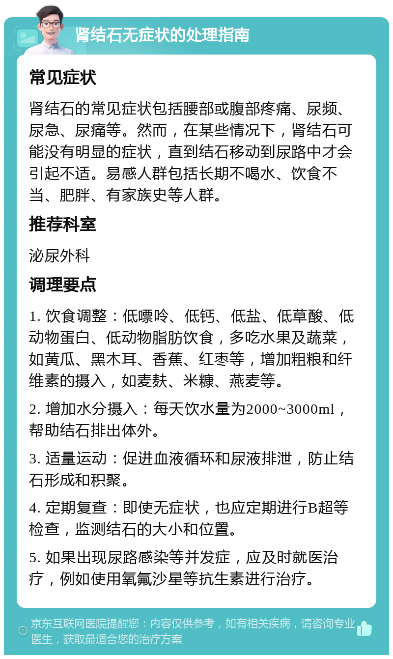 肾结石无症状的处理指南 常见症状 肾结石的常见症状包括腰部或腹部疼痛、尿频、尿急、尿痛等。然而，在某些情况下，肾结石可能没有明显的症状，直到结石移动到尿路中才会引起不适。易感人群包括长期不喝水、饮食不当、肥胖、有家族史等人群。 推荐科室 泌尿外科 调理要点 1. 饮食调整：低嘌呤、低钙、低盐、低草酸、低动物蛋白、低动物脂肪饮食，多吃水果及蔬菜，如黄瓜、黑木耳、香蕉、红枣等，增加粗粮和纤维素的摄入，如麦麸、米糠、燕麦等。 2. 增加水分摄入：每天饮水量为2000~3000ml，帮助结石排出体外。 3. 适量运动：促进血液循环和尿液排泄，防止结石形成和积聚。 4. 定期复查：即使无症状，也应定期进行B超等检查，监测结石的大小和位置。 5. 如果出现尿路感染等并发症，应及时就医治疗，例如使用氧氟沙星等抗生素进行治疗。