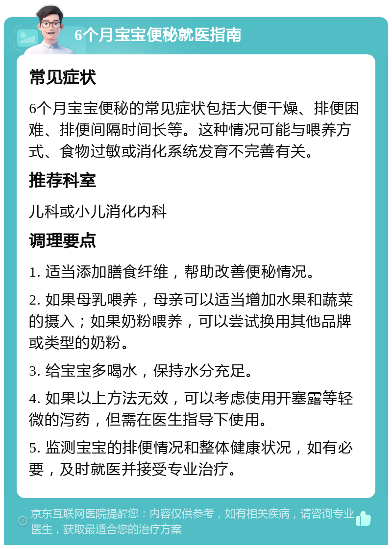 6个月宝宝便秘就医指南 常见症状 6个月宝宝便秘的常见症状包括大便干燥、排便困难、排便间隔时间长等。这种情况可能与喂养方式、食物过敏或消化系统发育不完善有关。 推荐科室 儿科或小儿消化内科 调理要点 1. 适当添加膳食纤维，帮助改善便秘情况。 2. 如果母乳喂养，母亲可以适当增加水果和蔬菜的摄入；如果奶粉喂养，可以尝试换用其他品牌或类型的奶粉。 3. 给宝宝多喝水，保持水分充足。 4. 如果以上方法无效，可以考虑使用开塞露等轻微的泻药，但需在医生指导下使用。 5. 监测宝宝的排便情况和整体健康状况，如有必要，及时就医并接受专业治疗。