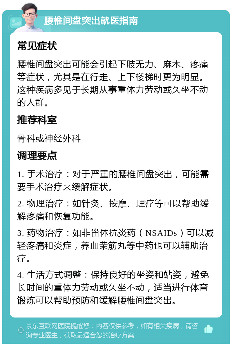 腰椎间盘突出就医指南 常见症状 腰椎间盘突出可能会引起下肢无力、麻木、疼痛等症状，尤其是在行走、上下楼梯时更为明显。这种疾病多见于长期从事重体力劳动或久坐不动的人群。 推荐科室 骨科或神经外科 调理要点 1. 手术治疗：对于严重的腰椎间盘突出，可能需要手术治疗来缓解症状。 2. 物理治疗：如针灸、按摩、理疗等可以帮助缓解疼痛和恢复功能。 3. 药物治疗：如非甾体抗炎药（NSAIDs）可以减轻疼痛和炎症，养血荣筋丸等中药也可以辅助治疗。 4. 生活方式调整：保持良好的坐姿和站姿，避免长时间的重体力劳动或久坐不动，适当进行体育锻炼可以帮助预防和缓解腰椎间盘突出。