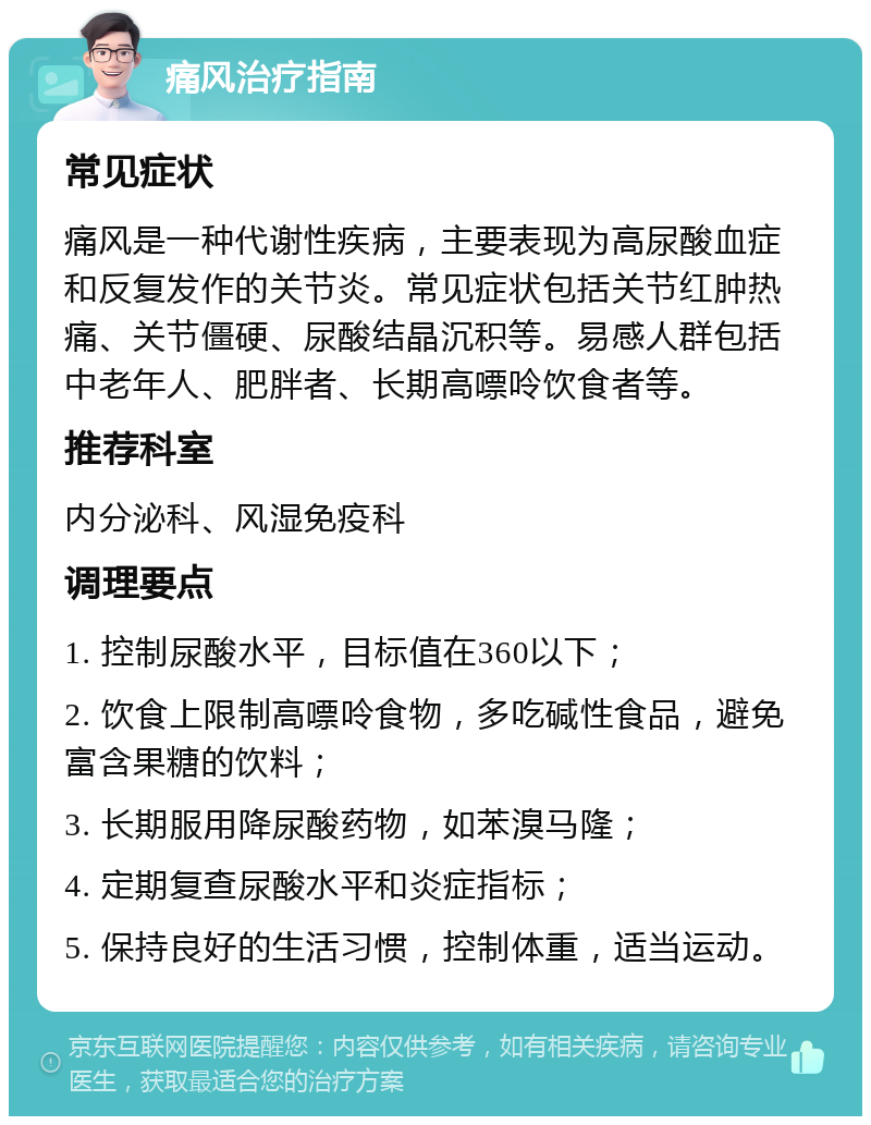 痛风治疗指南 常见症状 痛风是一种代谢性疾病，主要表现为高尿酸血症和反复发作的关节炎。常见症状包括关节红肿热痛、关节僵硬、尿酸结晶沉积等。易感人群包括中老年人、肥胖者、长期高嘌呤饮食者等。 推荐科室 内分泌科、风湿免疫科 调理要点 1. 控制尿酸水平，目标值在360以下； 2. 饮食上限制高嘌呤食物，多吃碱性食品，避免富含果糖的饮料； 3. 长期服用降尿酸药物，如苯溴马隆； 4. 定期复查尿酸水平和炎症指标； 5. 保持良好的生活习惯，控制体重，适当运动。