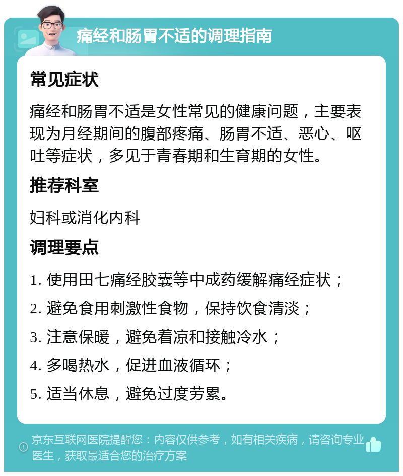 痛经和肠胃不适的调理指南 常见症状 痛经和肠胃不适是女性常见的健康问题，主要表现为月经期间的腹部疼痛、肠胃不适、恶心、呕吐等症状，多见于青春期和生育期的女性。 推荐科室 妇科或消化内科 调理要点 1. 使用田七痛经胶囊等中成药缓解痛经症状； 2. 避免食用刺激性食物，保持饮食清淡； 3. 注意保暖，避免着凉和接触冷水； 4. 多喝热水，促进血液循环； 5. 适当休息，避免过度劳累。