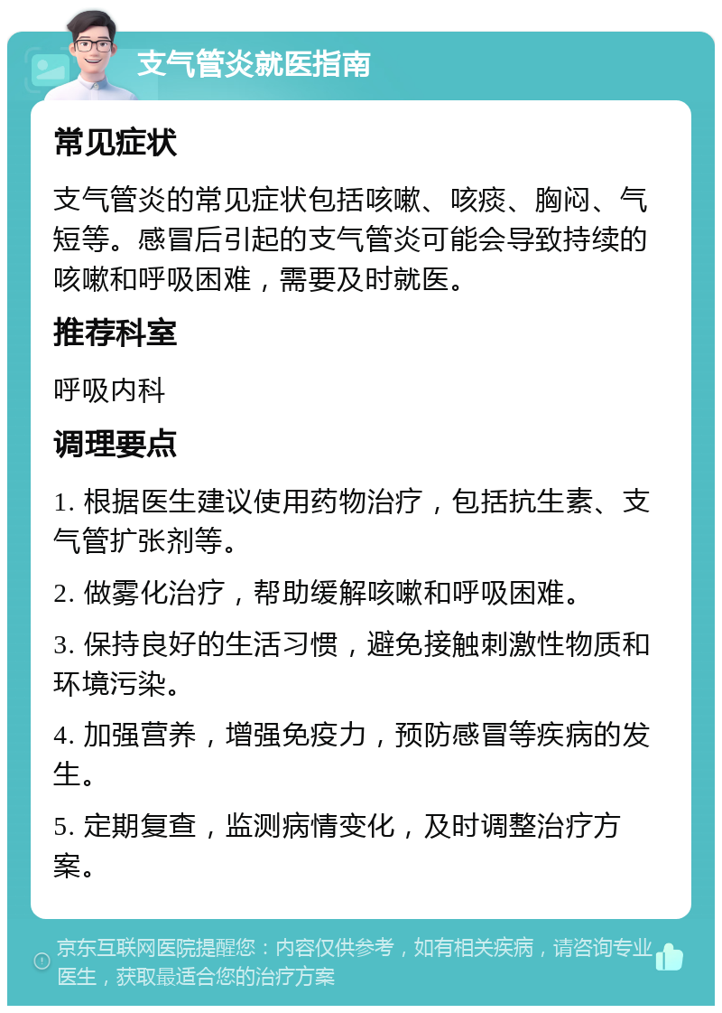 支气管炎就医指南 常见症状 支气管炎的常见症状包括咳嗽、咳痰、胸闷、气短等。感冒后引起的支气管炎可能会导致持续的咳嗽和呼吸困难，需要及时就医。 推荐科室 呼吸内科 调理要点 1. 根据医生建议使用药物治疗，包括抗生素、支气管扩张剂等。 2. 做雾化治疗，帮助缓解咳嗽和呼吸困难。 3. 保持良好的生活习惯，避免接触刺激性物质和环境污染。 4. 加强营养，增强免疫力，预防感冒等疾病的发生。 5. 定期复查，监测病情变化，及时调整治疗方案。