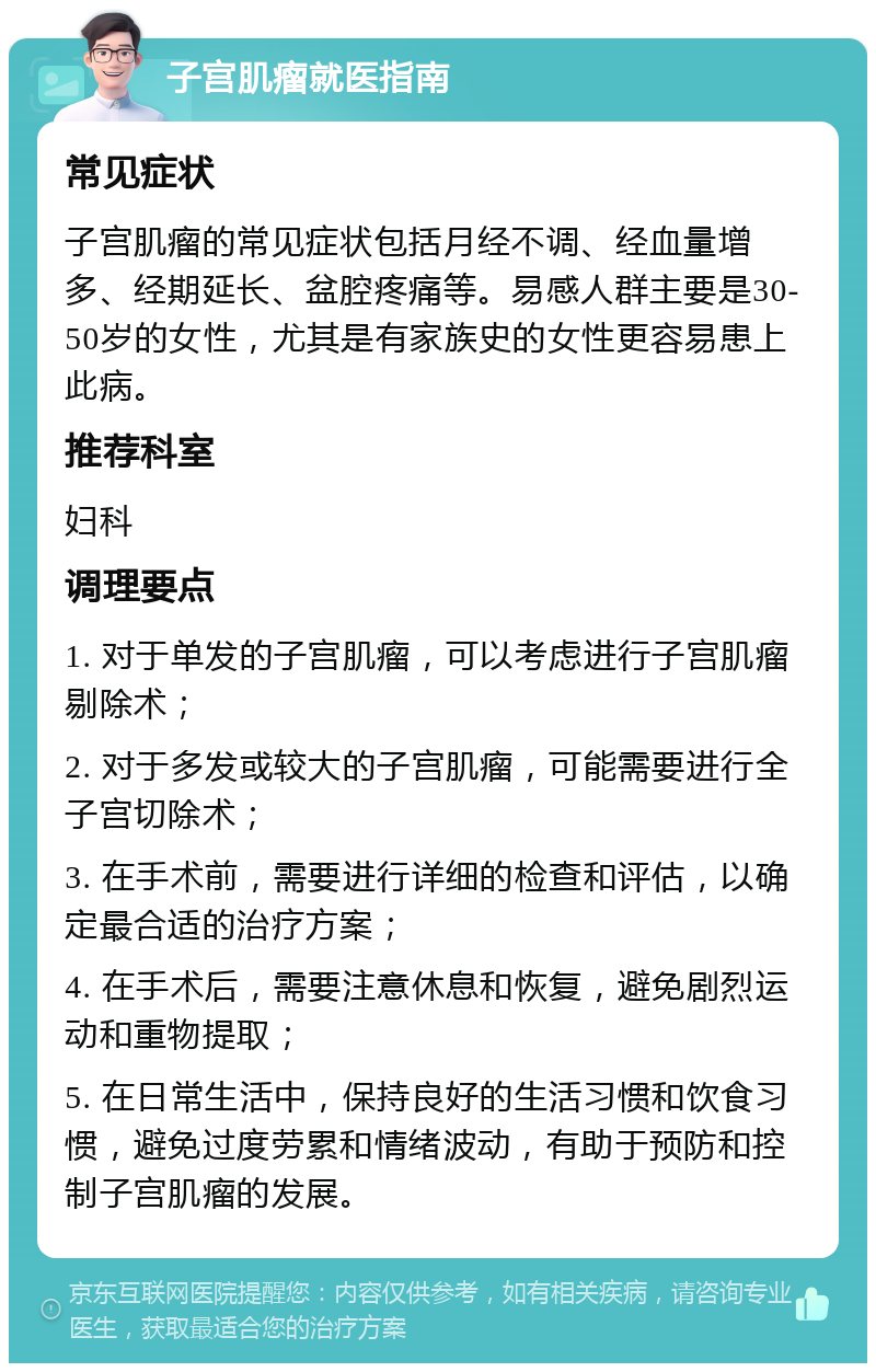 子宫肌瘤就医指南 常见症状 子宫肌瘤的常见症状包括月经不调、经血量增多、经期延长、盆腔疼痛等。易感人群主要是30-50岁的女性，尤其是有家族史的女性更容易患上此病。 推荐科室 妇科 调理要点 1. 对于单发的子宫肌瘤，可以考虑进行子宫肌瘤剔除术； 2. 对于多发或较大的子宫肌瘤，可能需要进行全子宫切除术； 3. 在手术前，需要进行详细的检查和评估，以确定最合适的治疗方案； 4. 在手术后，需要注意休息和恢复，避免剧烈运动和重物提取； 5. 在日常生活中，保持良好的生活习惯和饮食习惯，避免过度劳累和情绪波动，有助于预防和控制子宫肌瘤的发展。