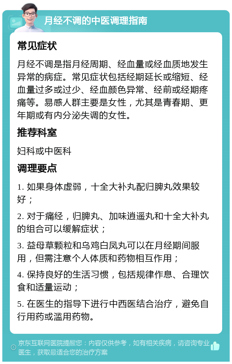 月经不调的中医调理指南 常见症状 月经不调是指月经周期、经血量或经血质地发生异常的病症。常见症状包括经期延长或缩短、经血量过多或过少、经血颜色异常、经前或经期疼痛等。易感人群主要是女性，尤其是青春期、更年期或有内分泌失调的女性。 推荐科室 妇科或中医科 调理要点 1. 如果身体虚弱，十全大补丸配归脾丸效果较好； 2. 对于痛经，归脾丸、加味逍遥丸和十全大补丸的组合可以缓解症状； 3. 益母草颗粒和乌鸡白凤丸可以在月经期间服用，但需注意个人体质和药物相互作用； 4. 保持良好的生活习惯，包括规律作息、合理饮食和适量运动； 5. 在医生的指导下进行中西医结合治疗，避免自行用药或滥用药物。