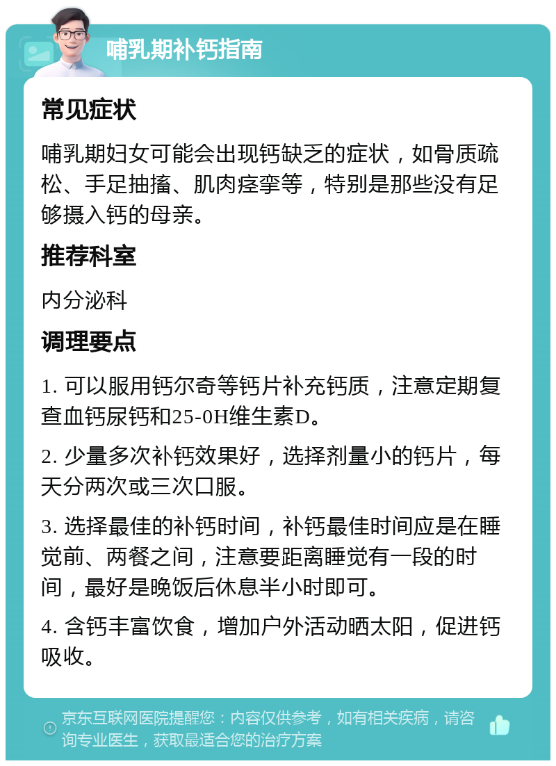 哺乳期补钙指南 常见症状 哺乳期妇女可能会出现钙缺乏的症状，如骨质疏松、手足抽搐、肌肉痉挛等，特别是那些没有足够摄入钙的母亲。 推荐科室 内分泌科 调理要点 1. 可以服用钙尔奇等钙片补充钙质，注意定期复查血钙尿钙和25-0H维生素D。 2. 少量多次补钙效果好，选择剂量小的钙片，每天分两次或三次口服。 3. 选择最佳的补钙时间，补钙最佳时间应是在睡觉前、两餐之间，注意要距离睡觉有一段的时间，最好是晚饭后休息半小时即可。 4. 含钙丰富饮食，增加户外活动晒太阳，促进钙吸收。