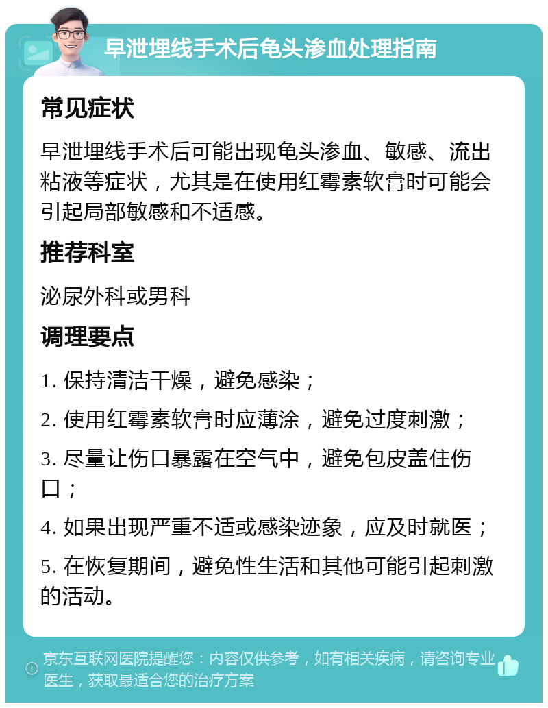 早泄埋线手术后龟头渗血处理指南 常见症状 早泄埋线手术后可能出现龟头渗血、敏感、流出粘液等症状，尤其是在使用红霉素软膏时可能会引起局部敏感和不适感。 推荐科室 泌尿外科或男科 调理要点 1. 保持清洁干燥，避免感染； 2. 使用红霉素软膏时应薄涂，避免过度刺激； 3. 尽量让伤口暴露在空气中，避免包皮盖住伤口； 4. 如果出现严重不适或感染迹象，应及时就医； 5. 在恢复期间，避免性生活和其他可能引起刺激的活动。