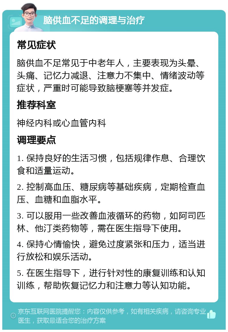 脑供血不足的调理与治疗 常见症状 脑供血不足常见于中老年人，主要表现为头晕、头痛、记忆力减退、注意力不集中、情绪波动等症状，严重时可能导致脑梗塞等并发症。 推荐科室 神经内科或心血管内科 调理要点 1. 保持良好的生活习惯，包括规律作息、合理饮食和适量运动。 2. 控制高血压、糖尿病等基础疾病，定期检查血压、血糖和血脂水平。 3. 可以服用一些改善血液循环的药物，如阿司匹林、他汀类药物等，需在医生指导下使用。 4. 保持心情愉快，避免过度紧张和压力，适当进行放松和娱乐活动。 5. 在医生指导下，进行针对性的康复训练和认知训练，帮助恢复记忆力和注意力等认知功能。