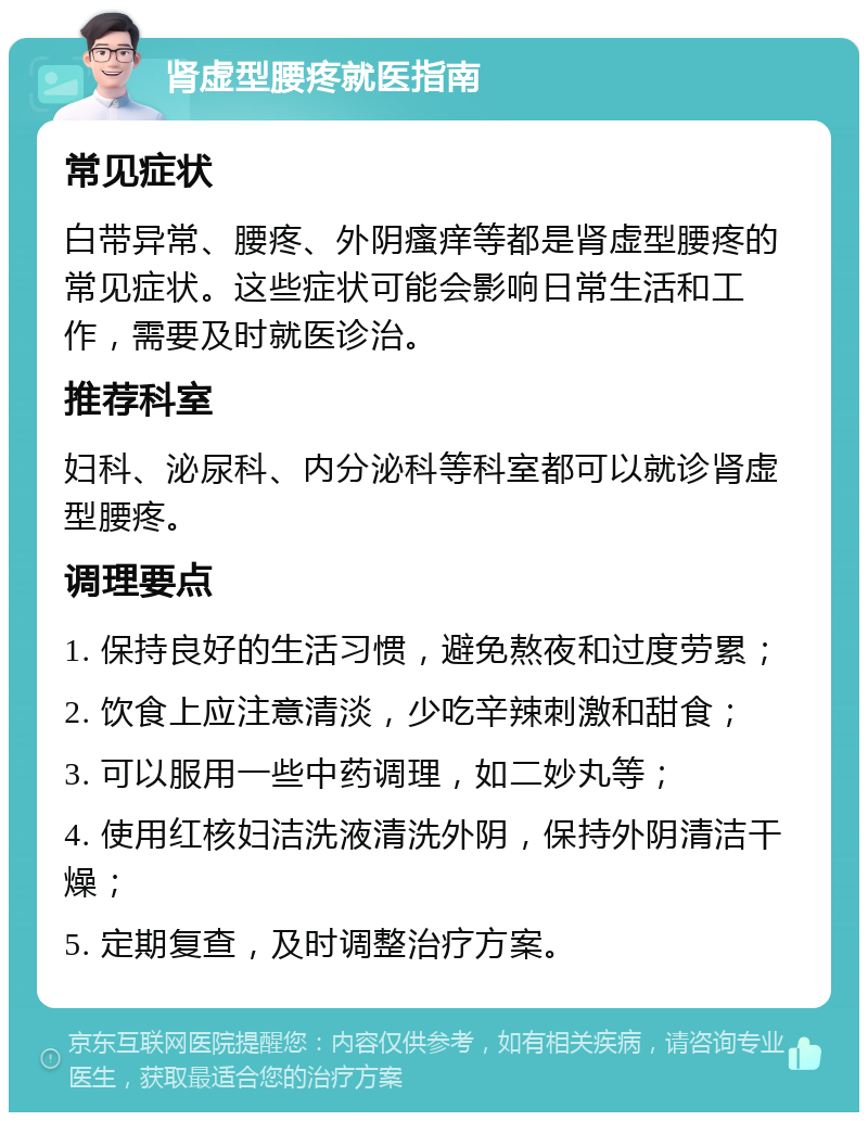 肾虚型腰疼就医指南 常见症状 白带异常、腰疼、外阴瘙痒等都是肾虚型腰疼的常见症状。这些症状可能会影响日常生活和工作，需要及时就医诊治。 推荐科室 妇科、泌尿科、内分泌科等科室都可以就诊肾虚型腰疼。 调理要点 1. 保持良好的生活习惯，避免熬夜和过度劳累； 2. 饮食上应注意清淡，少吃辛辣刺激和甜食； 3. 可以服用一些中药调理，如二妙丸等； 4. 使用红核妇洁洗液清洗外阴，保持外阴清洁干燥； 5. 定期复查，及时调整治疗方案。