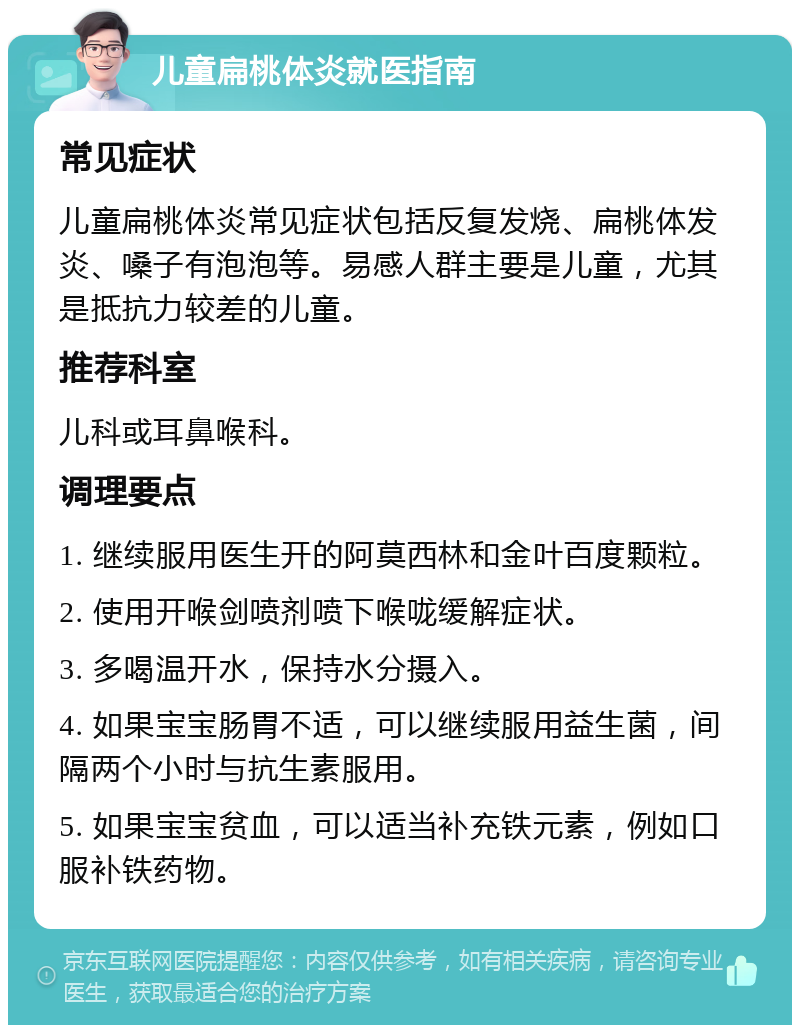 儿童扁桃体炎就医指南 常见症状 儿童扁桃体炎常见症状包括反复发烧、扁桃体发炎、嗓子有泡泡等。易感人群主要是儿童，尤其是抵抗力较差的儿童。 推荐科室 儿科或耳鼻喉科。 调理要点 1. 继续服用医生开的阿莫西林和金叶百度颗粒。 2. 使用开喉剑喷剂喷下喉咙缓解症状。 3. 多喝温开水，保持水分摄入。 4. 如果宝宝肠胃不适，可以继续服用益生菌，间隔两个小时与抗生素服用。 5. 如果宝宝贫血，可以适当补充铁元素，例如口服补铁药物。