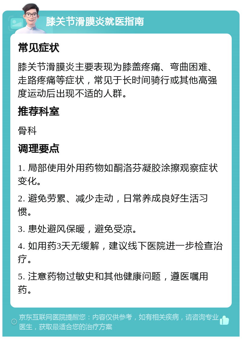 膝关节滑膜炎就医指南 常见症状 膝关节滑膜炎主要表现为膝盖疼痛、弯曲困难、走路疼痛等症状，常见于长时间骑行或其他高强度运动后出现不适的人群。 推荐科室 骨科 调理要点 1. 局部使用外用药物如酮洛芬凝胶涂擦观察症状变化。 2. 避免劳累、减少走动，日常养成良好生活习惯。 3. 患处避风保暖，避免受凉。 4. 如用药3天无缓解，建议线下医院进一步检查治疗。 5. 注意药物过敏史和其他健康问题，遵医嘱用药。