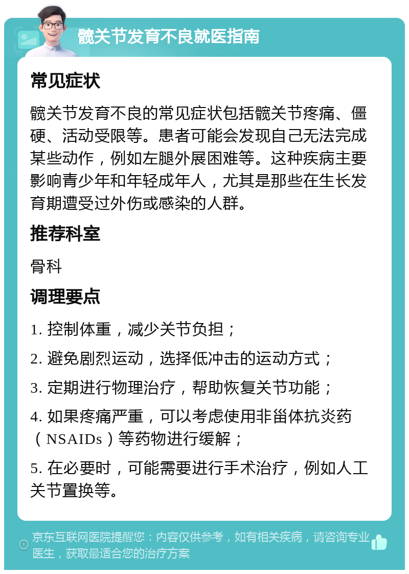 髋关节发育不良就医指南 常见症状 髋关节发育不良的常见症状包括髋关节疼痛、僵硬、活动受限等。患者可能会发现自己无法完成某些动作，例如左腿外展困难等。这种疾病主要影响青少年和年轻成年人，尤其是那些在生长发育期遭受过外伤或感染的人群。 推荐科室 骨科 调理要点 1. 控制体重，减少关节负担； 2. 避免剧烈运动，选择低冲击的运动方式； 3. 定期进行物理治疗，帮助恢复关节功能； 4. 如果疼痛严重，可以考虑使用非甾体抗炎药（NSAIDs）等药物进行缓解； 5. 在必要时，可能需要进行手术治疗，例如人工关节置换等。