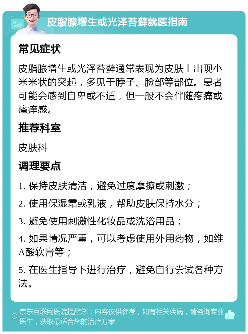 皮脂腺增生或光泽苔藓就医指南 常见症状 皮脂腺增生或光泽苔藓通常表现为皮肤上出现小米米状的突起，多见于脖子、脸部等部位。患者可能会感到自卑或不适，但一般不会伴随疼痛或瘙痒感。 推荐科室 皮肤科 调理要点 1. 保持皮肤清洁，避免过度摩擦或刺激； 2. 使用保湿霜或乳液，帮助皮肤保持水分； 3. 避免使用刺激性化妆品或洗浴用品； 4. 如果情况严重，可以考虑使用外用药物，如维A酸软膏等； 5. 在医生指导下进行治疗，避免自行尝试各种方法。