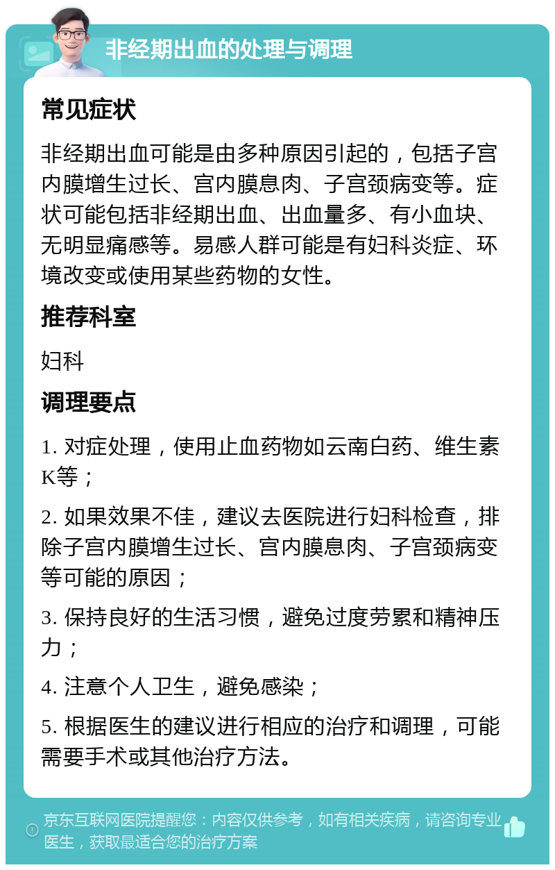 非经期出血的处理与调理 常见症状 非经期出血可能是由多种原因引起的，包括子宫内膜增生过长、宫内膜息肉、子宫颈病变等。症状可能包括非经期出血、出血量多、有小血块、无明显痛感等。易感人群可能是有妇科炎症、环境改变或使用某些药物的女性。 推荐科室 妇科 调理要点 1. 对症处理，使用止血药物如云南白药、维生素K等； 2. 如果效果不佳，建议去医院进行妇科检查，排除子宫内膜增生过长、宫内膜息肉、子宫颈病变等可能的原因； 3. 保持良好的生活习惯，避免过度劳累和精神压力； 4. 注意个人卫生，避免感染； 5. 根据医生的建议进行相应的治疗和调理，可能需要手术或其他治疗方法。