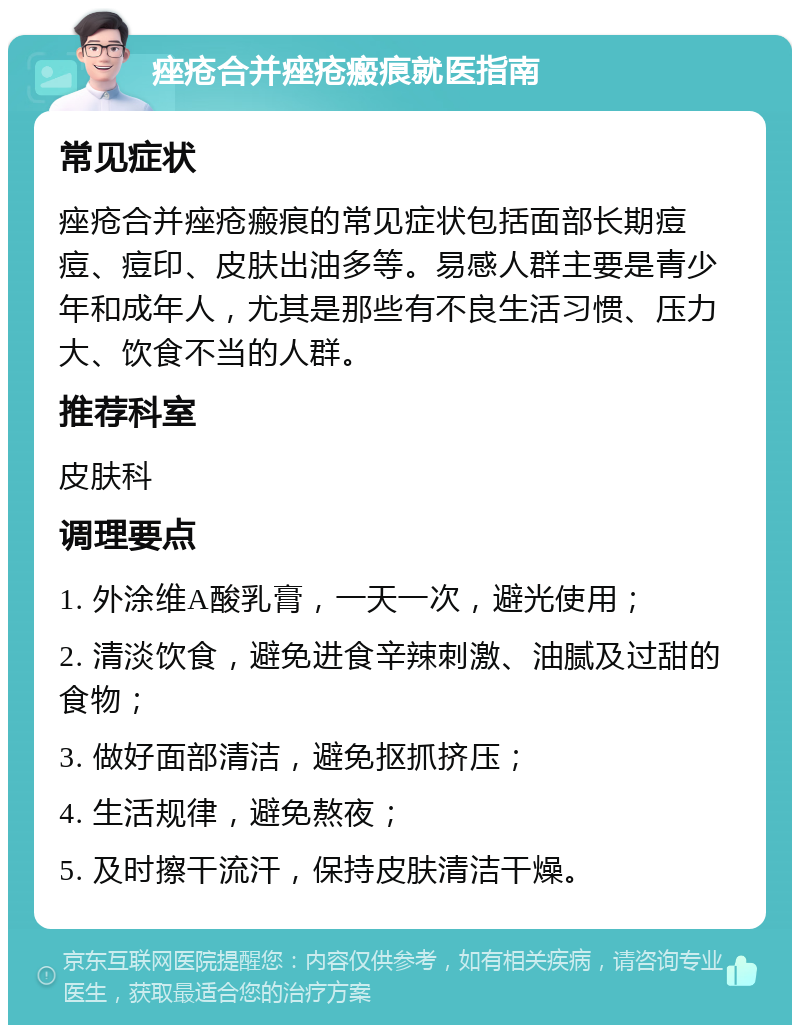 痤疮合并痤疮瘢痕就医指南 常见症状 痤疮合并痤疮瘢痕的常见症状包括面部长期痘痘、痘印、皮肤出油多等。易感人群主要是青少年和成年人，尤其是那些有不良生活习惯、压力大、饮食不当的人群。 推荐科室 皮肤科 调理要点 1. 外涂维A酸乳膏，一天一次，避光使用； 2. 清淡饮食，避免进食辛辣刺激、油腻及过甜的食物； 3. 做好面部清洁，避免抠抓挤压； 4. 生活规律，避免熬夜； 5. 及时擦干流汗，保持皮肤清洁干燥。