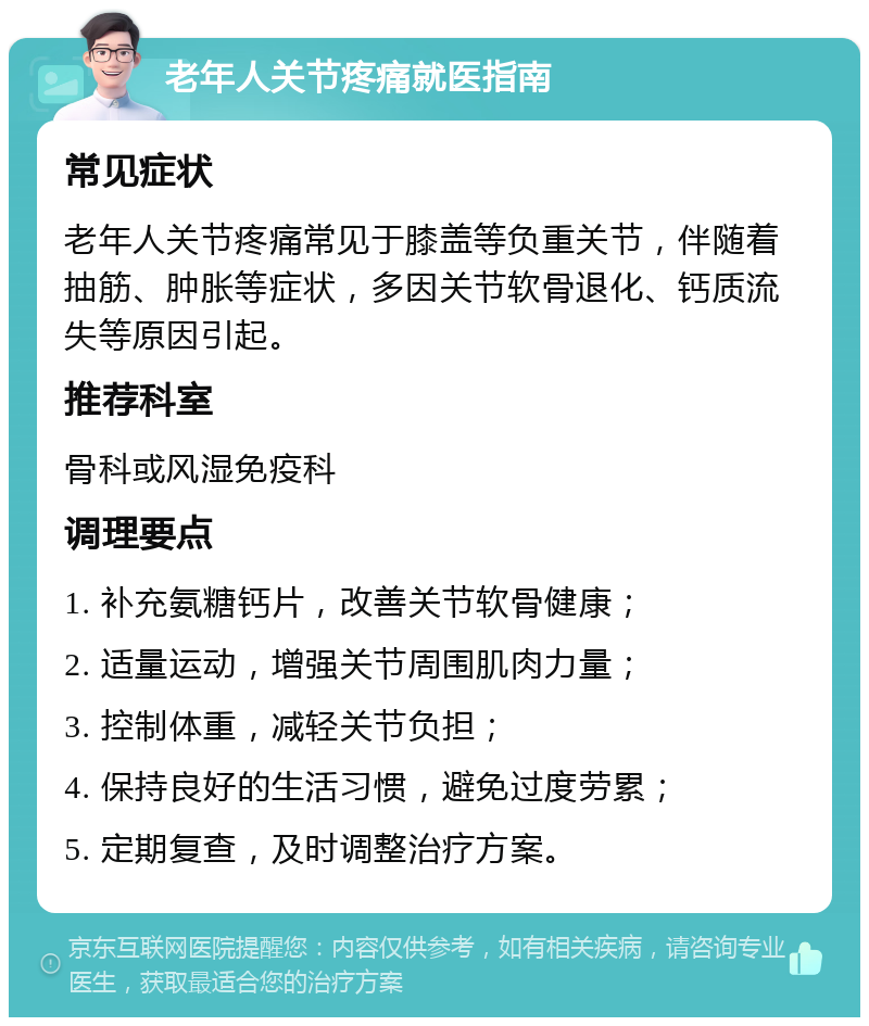 老年人关节疼痛就医指南 常见症状 老年人关节疼痛常见于膝盖等负重关节，伴随着抽筋、肿胀等症状，多因关节软骨退化、钙质流失等原因引起。 推荐科室 骨科或风湿免疫科 调理要点 1. 补充氨糖钙片，改善关节软骨健康； 2. 适量运动，增强关节周围肌肉力量； 3. 控制体重，减轻关节负担； 4. 保持良好的生活习惯，避免过度劳累； 5. 定期复查，及时调整治疗方案。