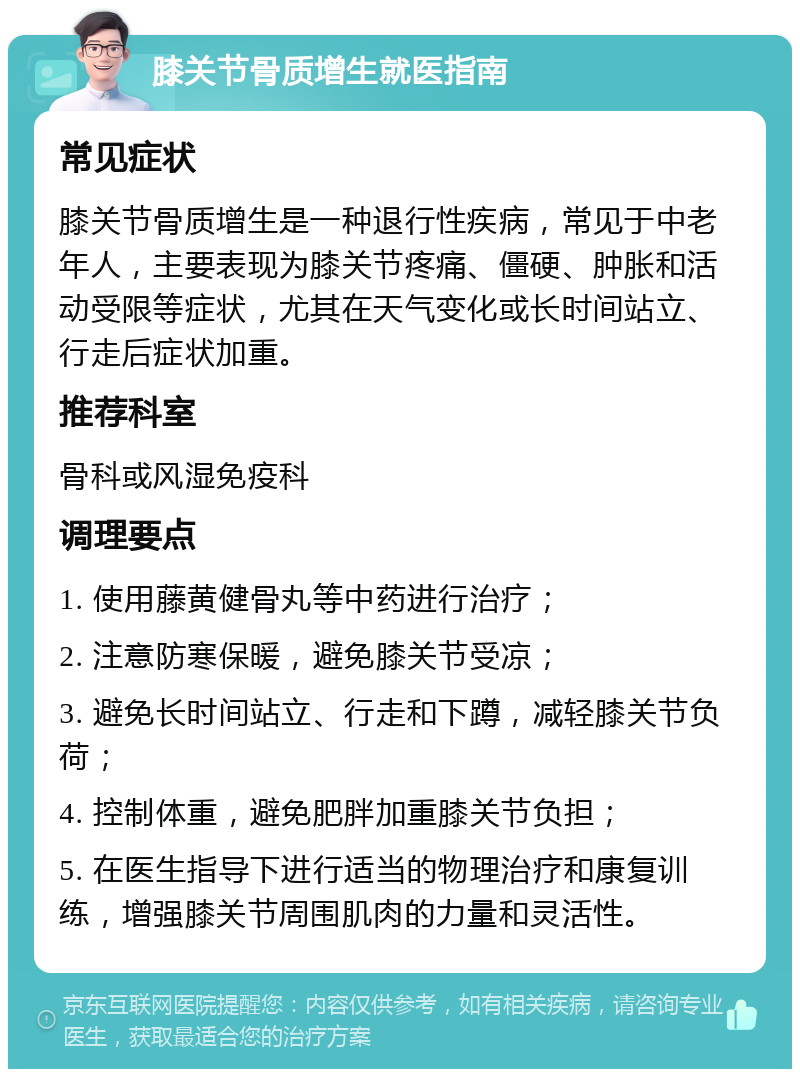 膝关节骨质增生就医指南 常见症状 膝关节骨质增生是一种退行性疾病，常见于中老年人，主要表现为膝关节疼痛、僵硬、肿胀和活动受限等症状，尤其在天气变化或长时间站立、行走后症状加重。 推荐科室 骨科或风湿免疫科 调理要点 1. 使用藤黄健骨丸等中药进行治疗； 2. 注意防寒保暖，避免膝关节受凉； 3. 避免长时间站立、行走和下蹲，减轻膝关节负荷； 4. 控制体重，避免肥胖加重膝关节负担； 5. 在医生指导下进行适当的物理治疗和康复训练，增强膝关节周围肌肉的力量和灵活性。